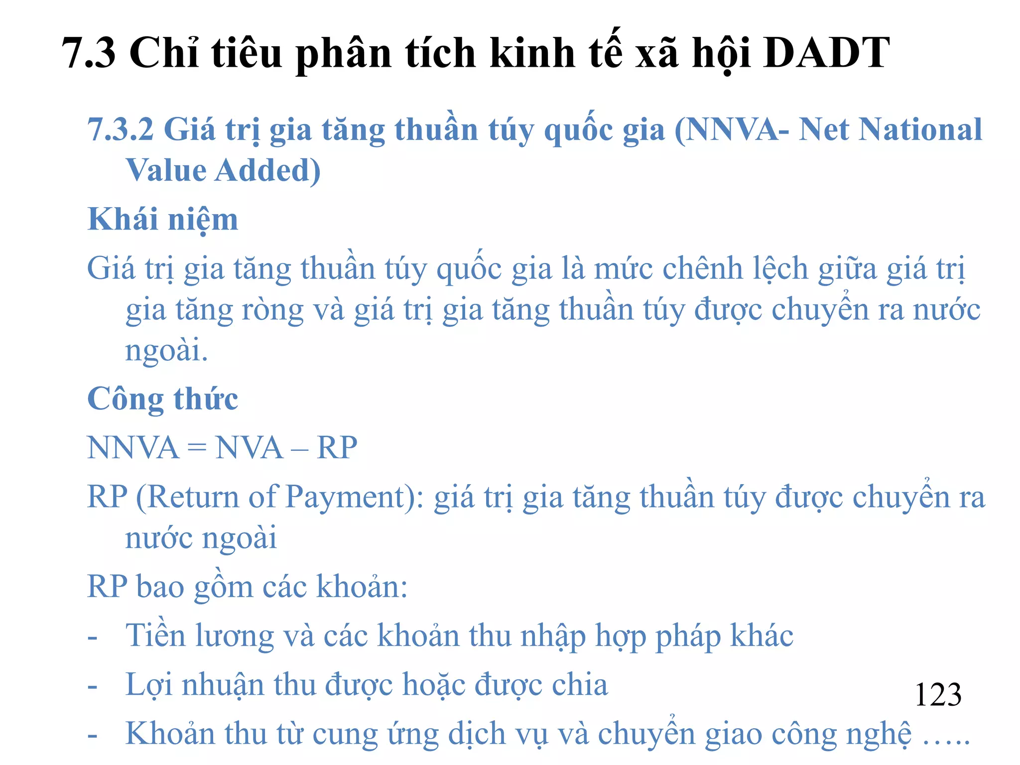 123
7.3 Chỉ tiêu phân tích kinh tế xã hội DADT
7.3.2 Giá trị gia tăng thuần túy quốc gia (NNVA- Net National
Value Added)
Khái niệm
Giá trị gia tăng thuần túy quốc gia là mức chênh lệch giữa giá trị
gia tăng ròng và giá trị gia tăng thuần túy được chuyển ra nước
ngoài.
Công thức
NNVA = NVA – RP
RP (Return of Payment): giá trị gia tăng thuần túy được chuyển ra
nước ngoài
RP bao gồm các khoản:
- Tiền lương và các khoản thu nhập hợp pháp khác
- Lợi nhuận thu được hoặc được chia
- Khoản thu từ cung ứng dịch vụ và chuyển giao công nghệ …..
 