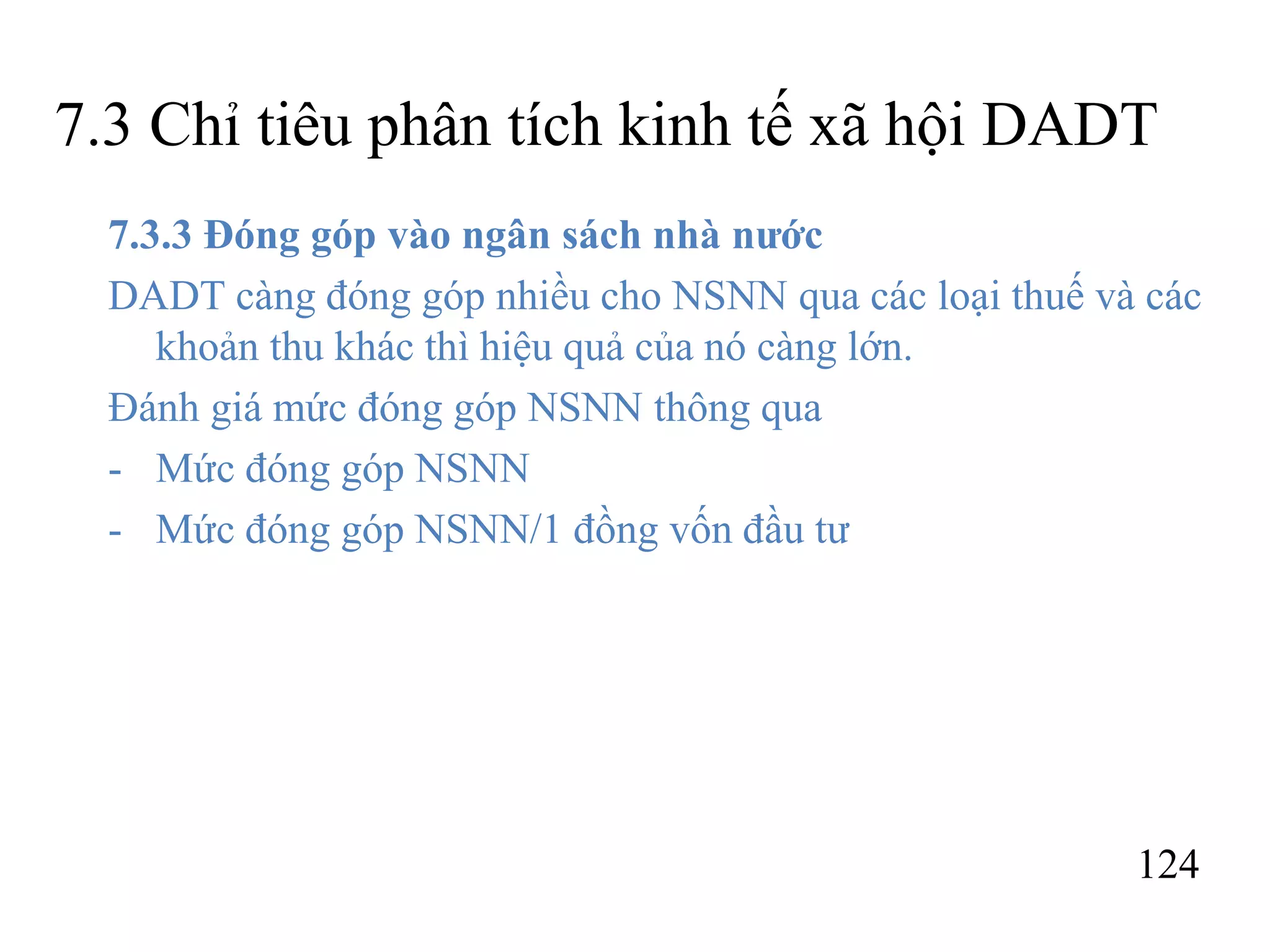 124
7.3 Chỉ tiêu phân tích kinh tế xã hội DADT
7.3.3 Đóng góp vào ngân sách nhà nước
DADT càng đóng góp nhiều cho NSNN qua các loại thuế và các
khoản thu khác thì hiệu quả của nó càng lớn.
Đánh giá mức đóng góp NSNN thông qua
- Mức đóng góp NSNN
- Mức đóng góp NSNN/1 đồng vốn đầu tư
 