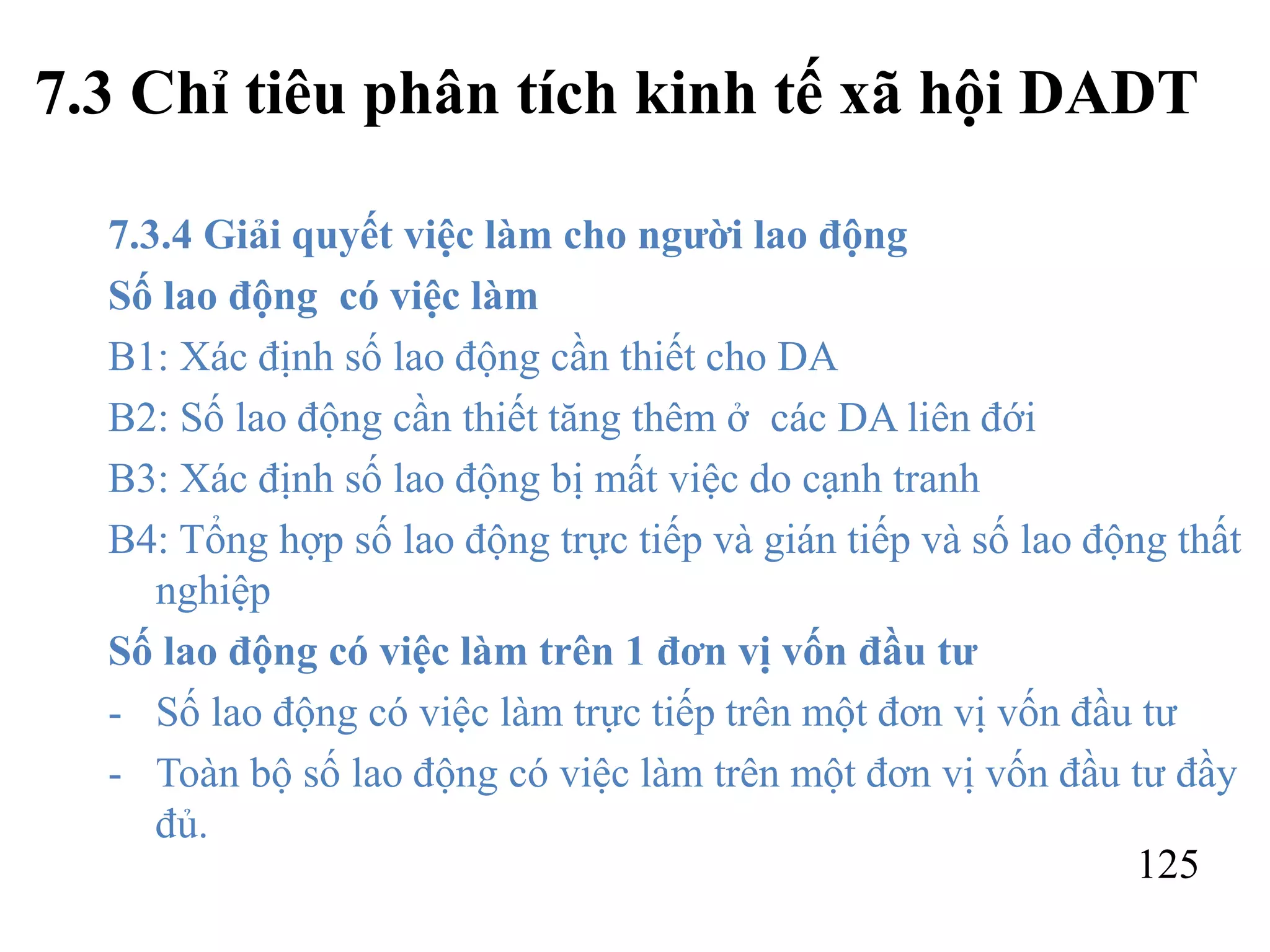 125
7.3 Chỉ tiêu phân tích kinh tế xã hội DADT
7.3.4 Giải quyết việc làm cho người lao động
Số lao động có việc làm
B1: Xác định số lao động cần thiết cho DA
B2: Số lao động cần thiết tăng thêm ở các DA liên đới
B3: Xác định số lao động bị mất việc do cạnh tranh
B4: Tổng hợp số lao động trực tiếp và gián tiếp và số lao động thất
nghiệp
Số lao động có việc làm trên 1 đơn vị vốn đầu tư
- Số lao động có việc làm trực tiếp trên một đơn vị vốn đầu tư
- Toàn bộ số lao động có việc làm trên một đơn vị vốn đầu tư đầy
đủ.
 