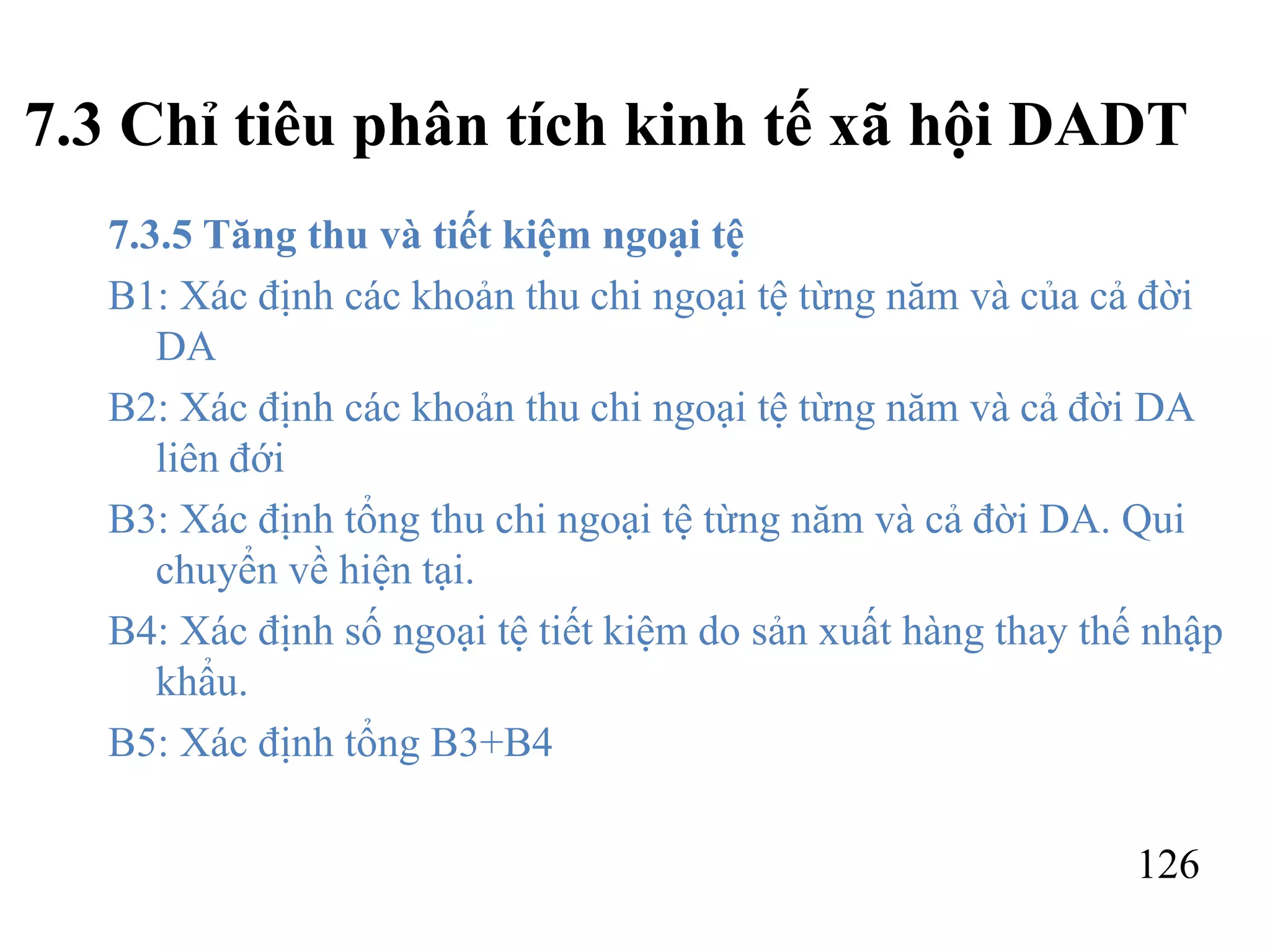 126
7.3 Chỉ tiêu phân tích kinh tế xã hội DADT
7.3.5 Tăng thu và tiết kiệm ngoại tệ
B1: Xác định các khoản thu chi ngoại tệ từng năm và của cả đời
DA
B2: Xác định các khoản thu chi ngoại tệ từng năm và cả đời DA
liên đới
B3: Xác định tổng thu chi ngoại tệ từng năm và cả đời DA. Qui
chuyển về hiện tại.
B4: Xác định số ngoại tệ tiết kiệm do sản xuất hàng thay thế nhập
khẩu.
B5: Xác định tổng B3+B4
 