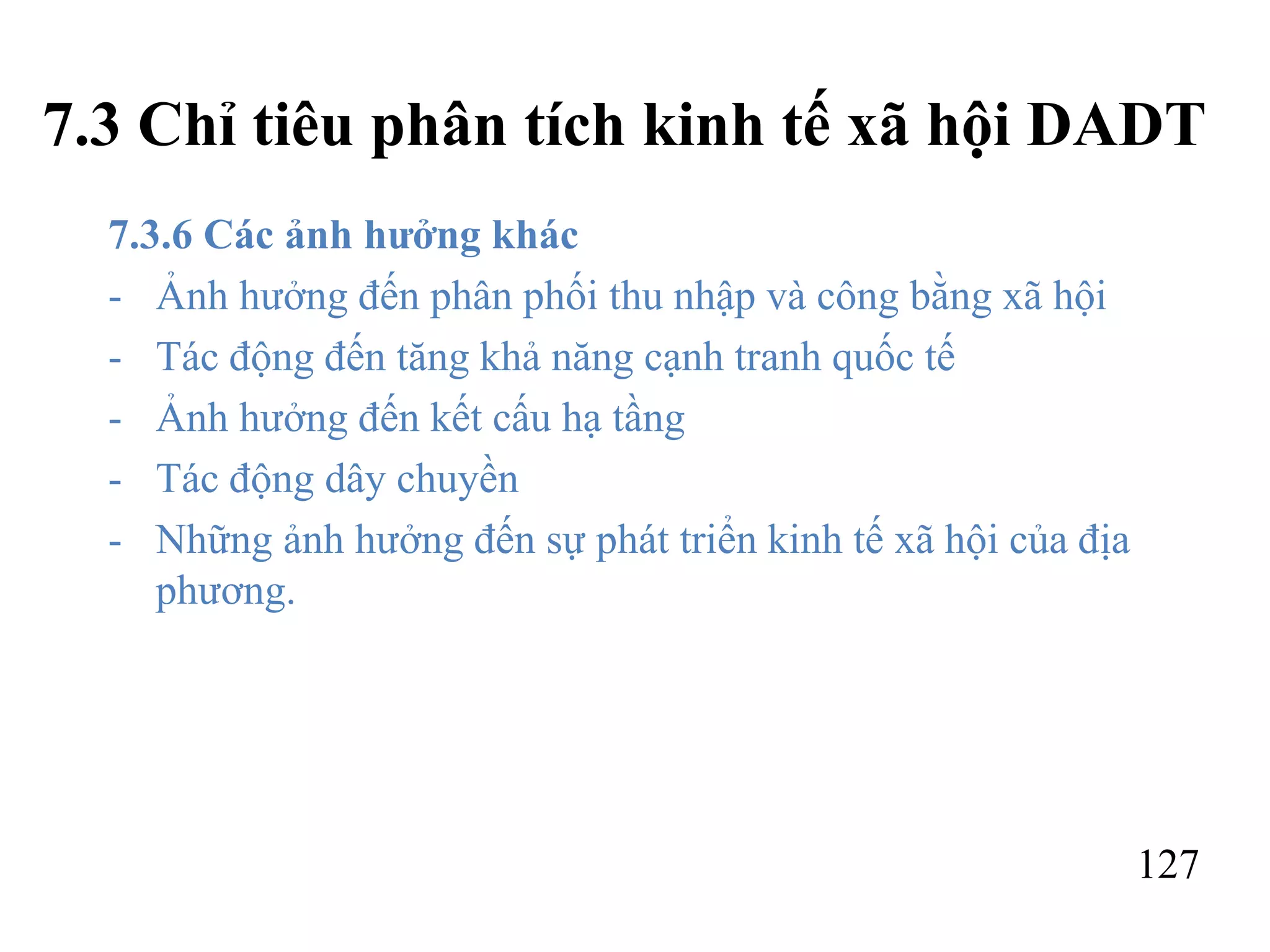 127
7.3 Chỉ tiêu phân tích kinh tế xã hội DADT
7.3.6 Các ảnh hưởng khác
- Ảnh hưởng đến phân phối thu nhập và công bằng xã hội
- Tác động đến tăng khả năng cạnh tranh quốc tế
- Ảnh hưởng đến kết cấu hạ tầng
- Tác động dây chuyền
- Những ảnh hưởng đến sự phát triển kinh tế xã hội của địa
phương.
 