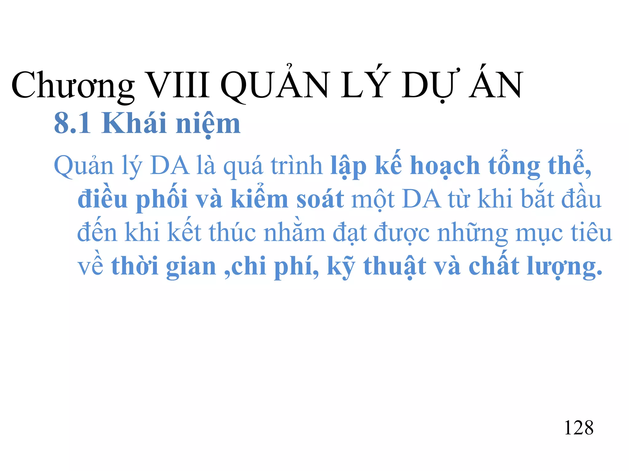128
Chương VIII QUẢN LÝ DỰ ÁN
8.1 Khái niệm
Quản lý DA là quá trình lập kế hoạch tổng thể,
điều phối và kiểm soát một DA từ khi bắt đầu
đến khi kết thúc nhằm đạt được những mục tiêu
về thời gian ,chi phí, kỹ thuật và chất lượng.
 