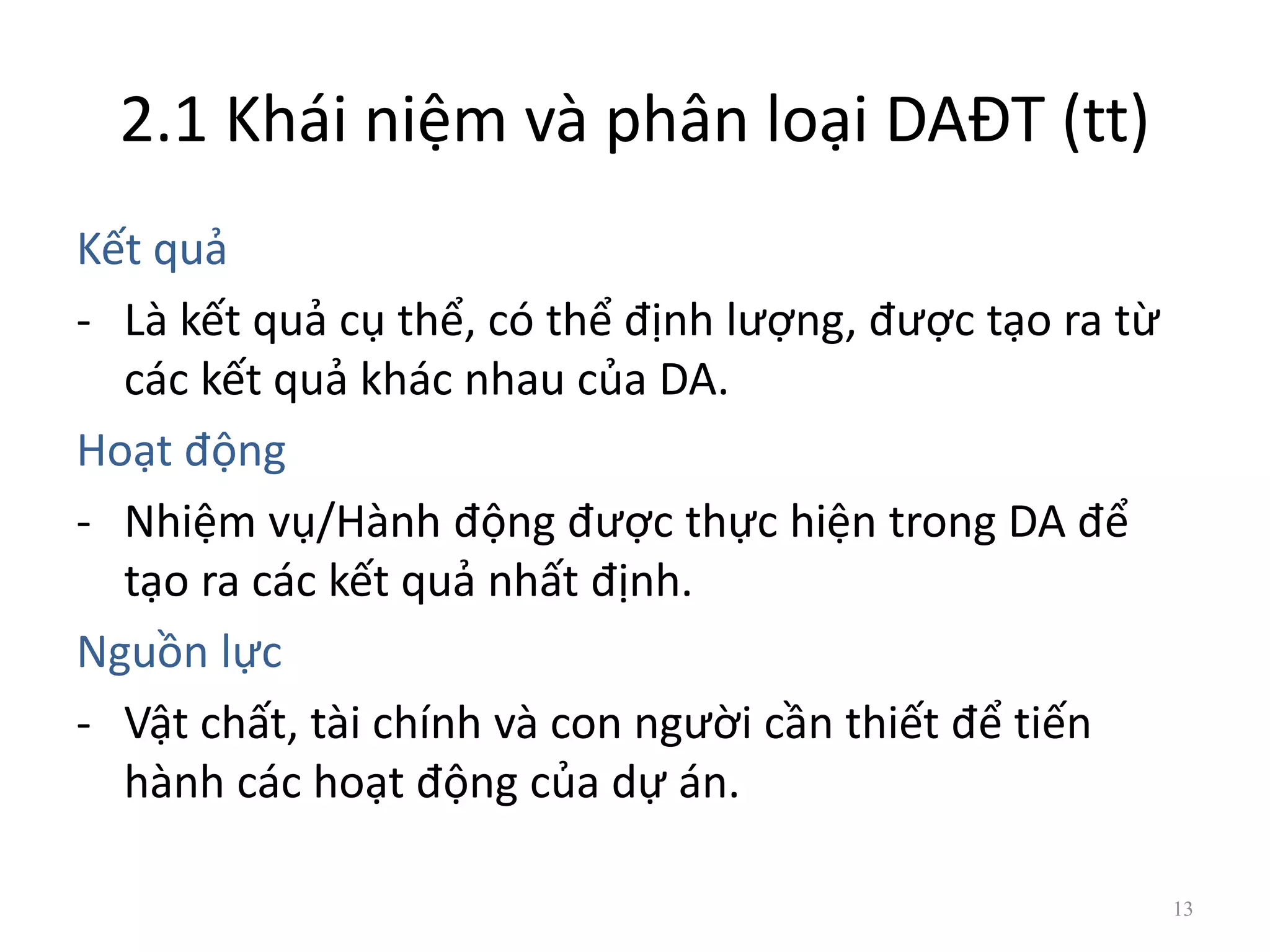 2.1 Khái niệm và phân loại DAĐT (tt)
Kết quả
- Là kết quả cụ thể, có thể định lượng, được tạo ra từ
các kết quả khác nhau của DA.
Hoạt động
- Nhiệm vụ/Hành động được thực hiện trong DA để
tạo ra các kết quả nhất định.
Nguồn lực
- Vật chất, tài chính và con người cần thiết để tiến
hành các hoạt động của dự án.
13
 