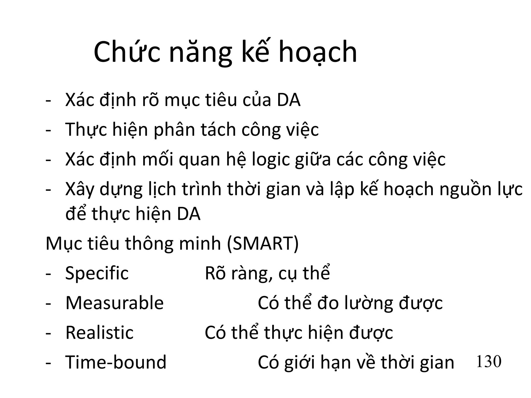 130
Chức năng kế hoạch
- Xác định rõ mục tiêu của DA
- Thực hiện phân tách công việc
- Xác định mối quan hệ logic giữa các công việc
- Xây dựng lịch trình thời gian và lập kế hoạch nguồn lực
để thực hiện DA
Mục tiêu thông minh (SMART)
- Specific Rõ ràng, cụ thể
- Measurable Có thể đo lường được
- Realistic Có thể thực hiện được
- Time-bound Có giới hạn về thời gian
 