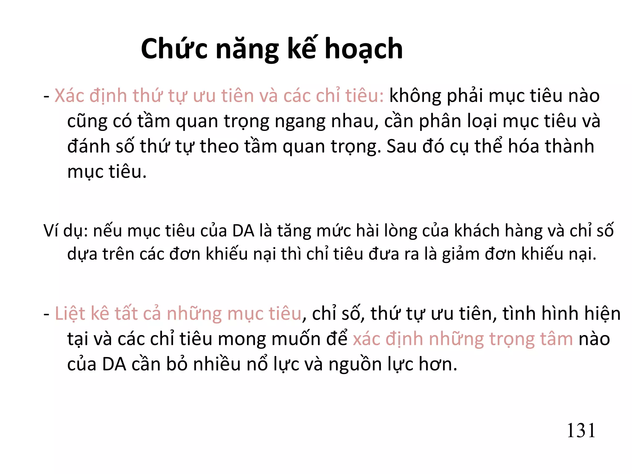 131
Chức năng kế hoạch
- Xác định thứ tự ưu tiên và các chỉ tiêu: không phải mục tiêu nào
cũng có tầm quan trọng ngang nhau, cần phân loại mục tiêu và
đánh số thứ tự theo tầm quan trọng. Sau đó cụ thể hóa thành
mục tiêu.
Ví dụ: nếu mục tiêu của DA là tăng mức hài lòng của khách hàng và chỉ số
dựa trên các đơn khiếu nại thì chỉ tiêu đưa ra là giảm đơn khiếu nại.
- Liệt kê tất cả những mục tiêu, chỉ số, thứ tự ưu tiên, tình hình hiện
tại và các chỉ tiêu mong muốn để xác định những trọng tâm nào
của DA cần bỏ nhiều nổ lực và nguồn lực hơn.
 