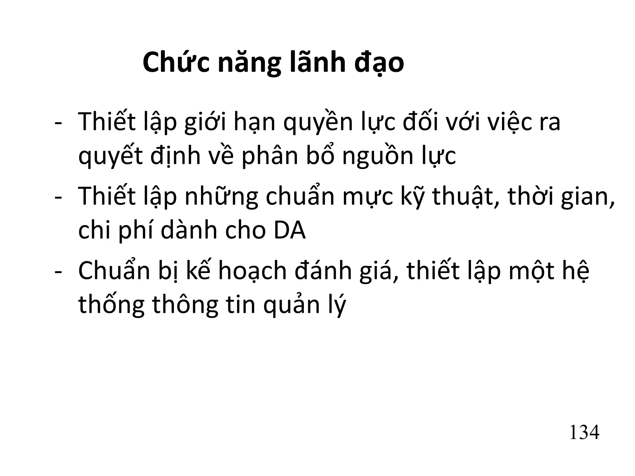 134
Chức năng lãnh đạo
- Thiết lập giới hạn quyền lực đối với việc ra
quyết định về phân bổ nguồn lực
- Thiết lập những chuẩn mực kỹ thuật, thời gian,
chi phí dành cho DA
- Chuẩn bị kế hoạch đánh giá, thiết lập một hệ
thống thông tin quản lý
 