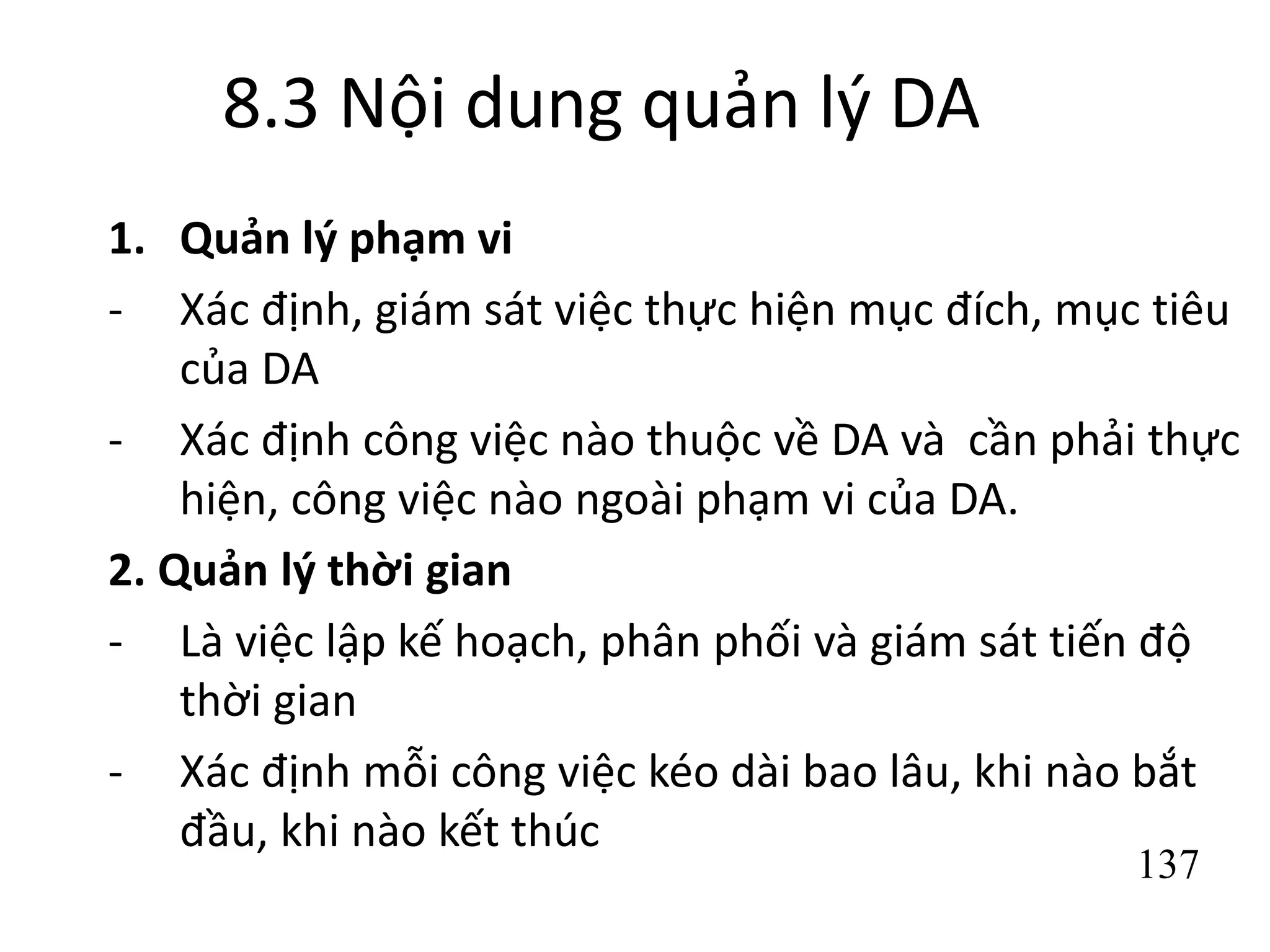 137
8.3 Nội dung quản lý DA
1. Quản lý phạm vi
- Xác định, giám sát việc thực hiện mục đích, mục tiêu
của DA
- Xác định công việc nào thuộc về DA và cần phải thực
hiện, công việc nào ngoài phạm vi của DA.
2. Quản lý thời gian
- Là việc lập kế hoạch, phân phối và giám sát tiến độ
thời gian
- Xác định mỗi công việc kéo dài bao lâu, khi nào bắt
đầu, khi nào kết thúc
 