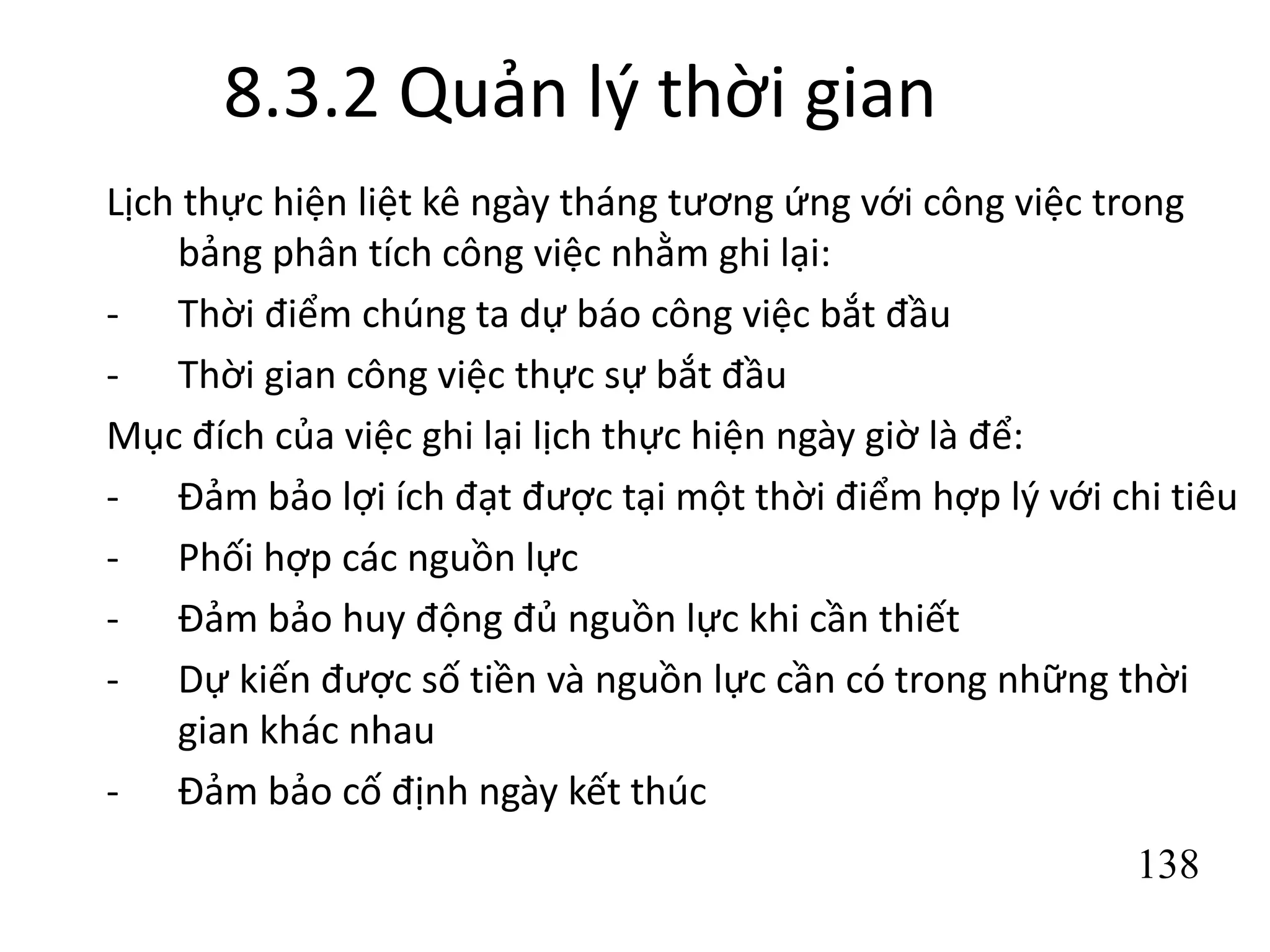 138
8.3.2 Quản lý thời gian
Lịch thực hiện liệt kê ngày tháng tương ứng với công việc trong
bảng phân tích công việc nhằm ghi lại:
- Thời điểm chúng ta dự báo công việc bắt đầu
- Thời gian công việc thực sự bắt đầu
Mục đích của việc ghi lại lịch thực hiện ngày giờ là để:
- Đảm bảo lợi ích đạt được tại một thời điểm hợp lý với chi tiêu
- Phối hợp các nguồn lực
- Đảm bảo huy động đủ nguồn lực khi cần thiết
- Dự kiến được số tiền và nguồn lực cần có trong những thời
gian khác nhau
- Đảm bảo cố định ngày kết thúc
 