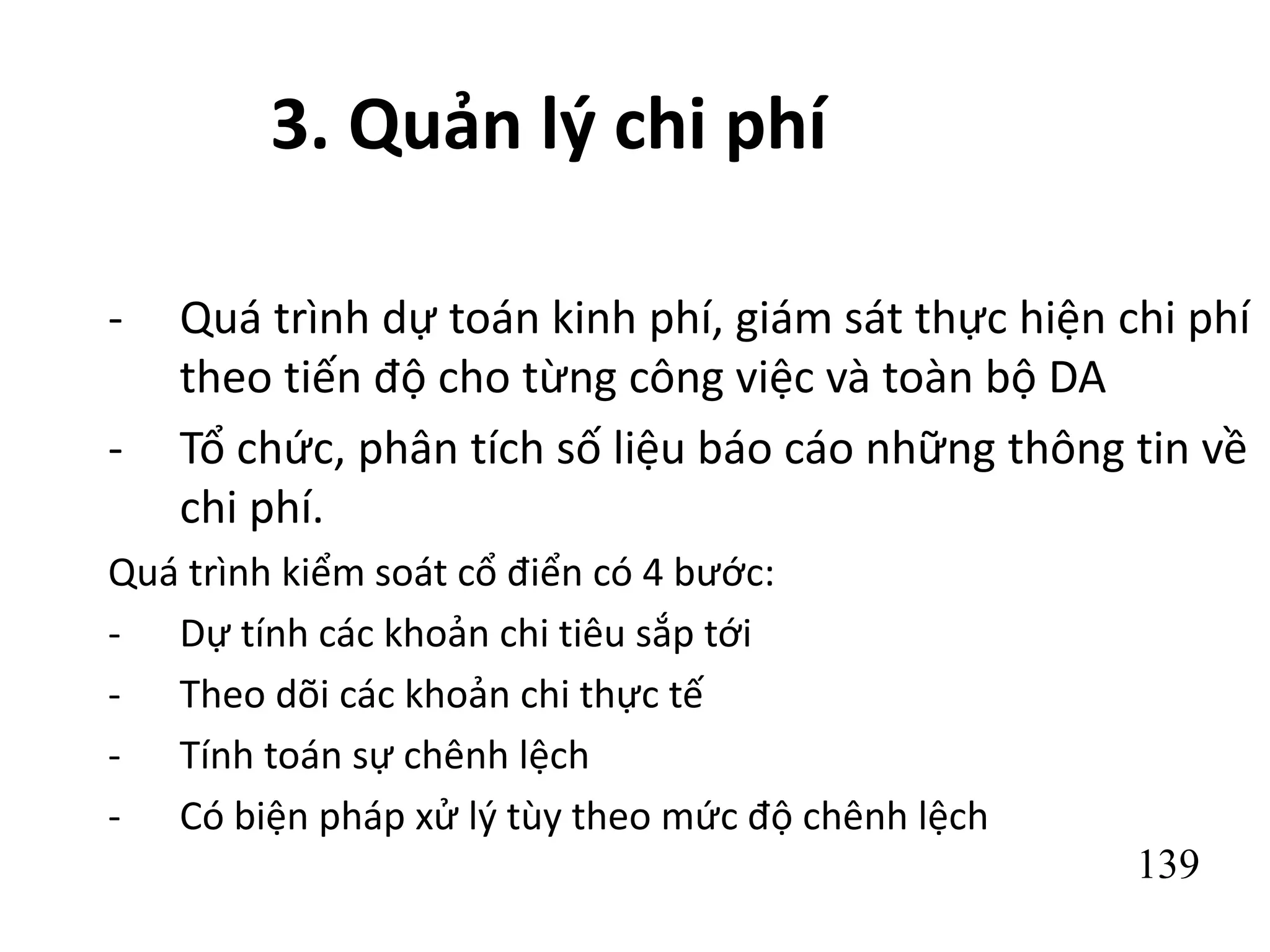 139
3. Quản lý chi phí
- Quá trình dự toán kinh phí, giám sát thực hiện chi phí
theo tiến độ cho từng công việc và toàn bộ DA
- Tổ chức, phân tích số liệu báo cáo những thông tin về
chi phí.
Quá trình kiểm soát cổ điển có 4 bước:
- Dự tính các khoản chi tiêu sắp tới
- Theo dõi các khoản chi thực tế
- Tính toán sự chênh lệch
- Có biện pháp xử lý tùy theo mức độ chênh lệch
 