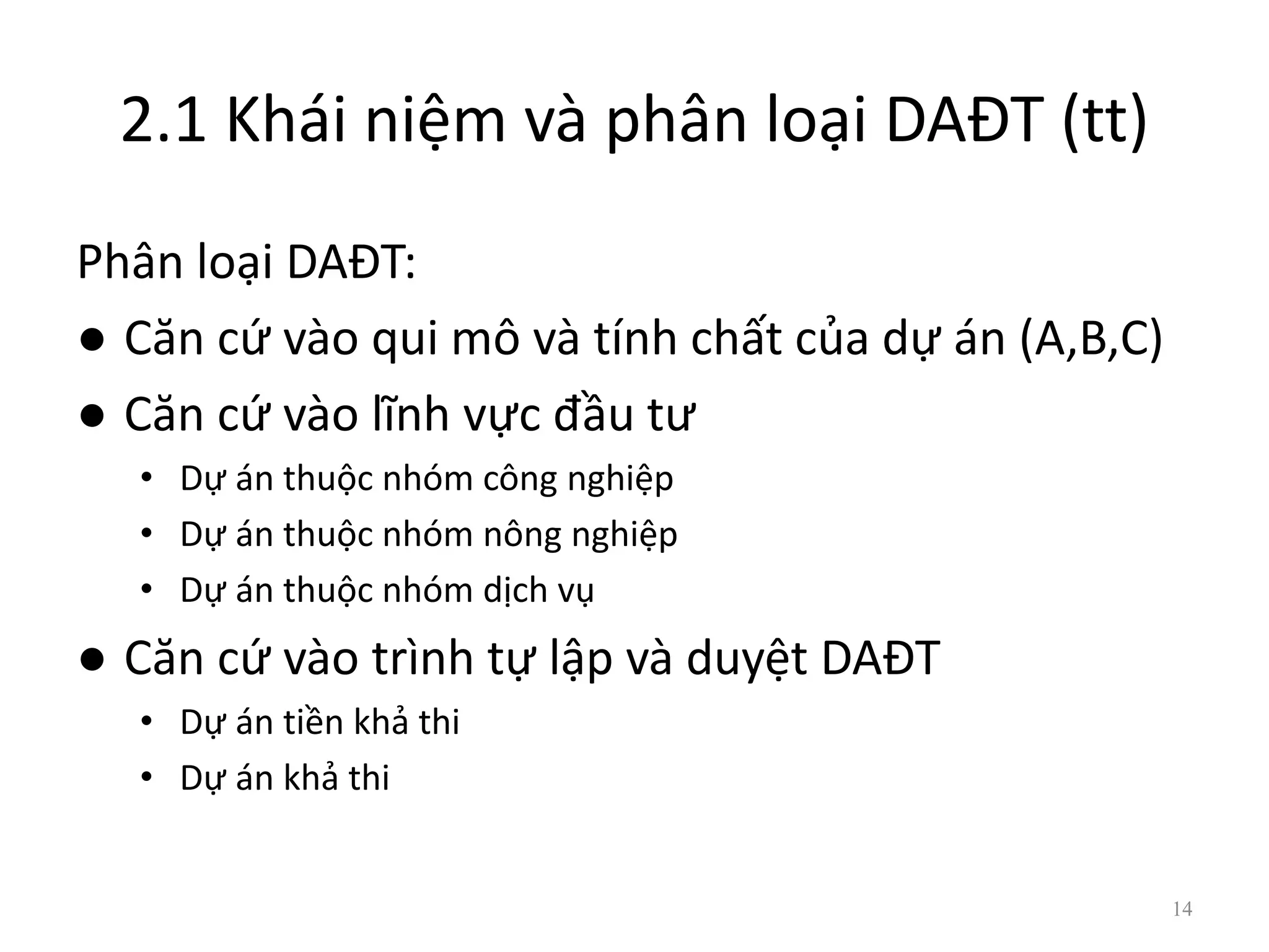 2.1 Khái niệm và phân loại DAĐT (tt)
Phân loại DAĐT:
● Căn cứ vào qui mô và tính chất của dự án (A,B,C)
● Căn cứ vào lĩnh vực đầu tư
• Dự án thuộc nhóm công nghiệp
• Dự án thuộc nhóm nông nghiệp
• Dự án thuộc nhóm dịch vụ
● Căn cứ vào trình tự lập và duyệt DAĐT
• Dự án tiền khả thi
• Dự án khả thi
14
 