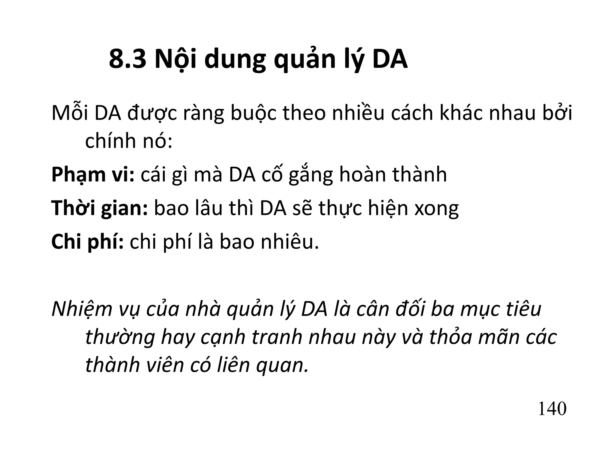 140
8.3 Nội dung quản lý DA
Mỗi DA được ràng buộc theo nhiều cách khác nhau bởi
chính nó:
Phạm vi: cái gì mà DA cố gắng hoàn thành
Thời gian: bao lâu thì DA sẽ thực hiện xong
Chi phí: chi phí là bao nhiêu.
Nhiệm vụ của nhà quản lý DA là cân đối ba mục tiêu
thường hay cạnh tranh nhau này và thỏa mãn các
thành viên có liên quan.
 