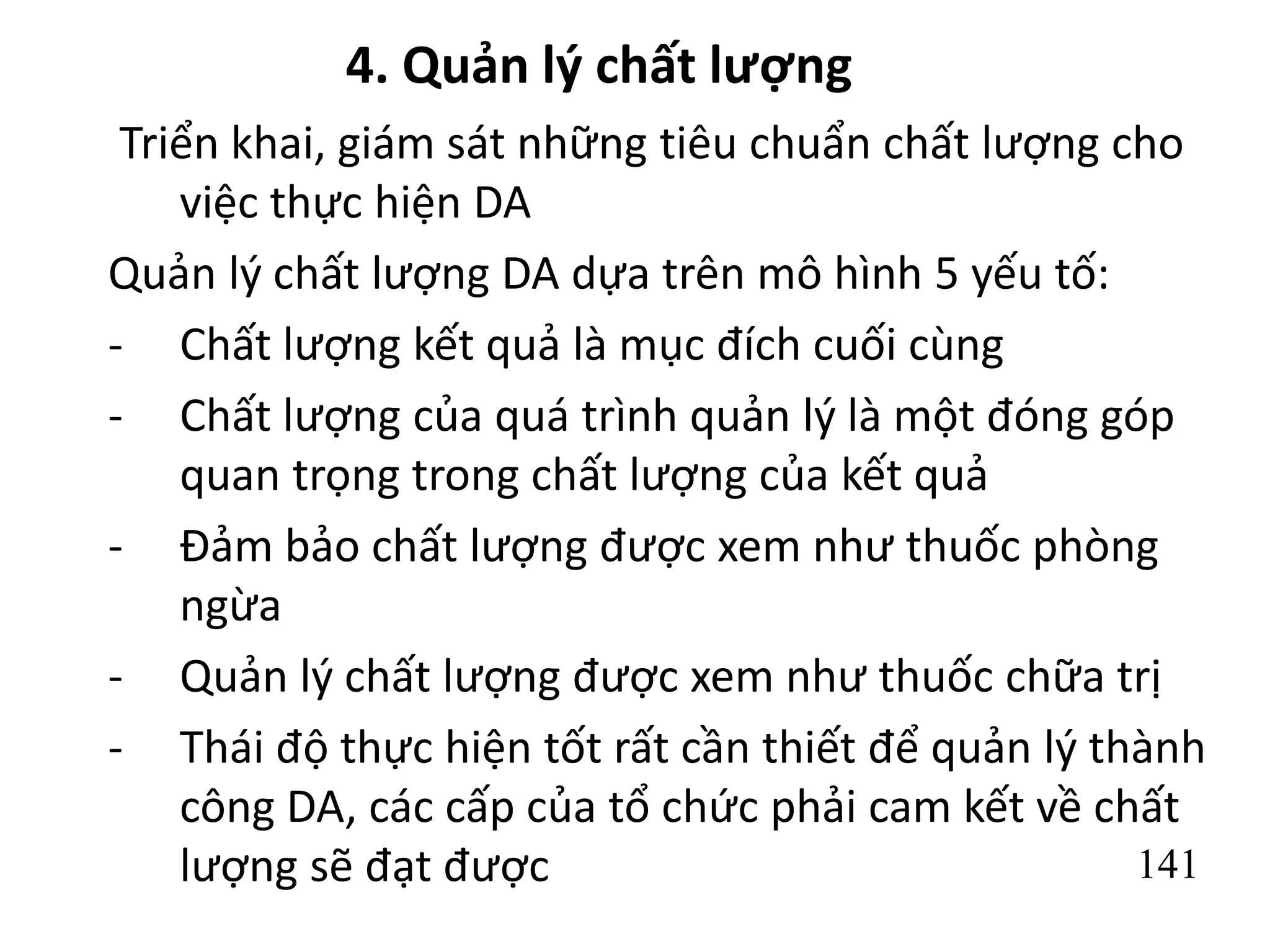 141
4. Quản lý chất lượng
Triển khai, giám sát những tiêu chuẩn chất lượng cho
việc thực hiện DA
Quản lý chất lượng DA dựa trên mô hình 5 yếu tố:
- Chất lượng kết quả là mục đích cuối cùng
- Chất lượng của quá trình quản lý là một đóng góp
quan trọng trong chất lượng của kết quả
- Đảm bảo chất lượng được xem như thuốc phòng
ngừa
- Quản lý chất lượng được xem như thuốc chữa trị
- Thái độ thực hiện tốt rất cần thiết để quản lý thành
công DA, các cấp của tổ chức phải cam kết về chất
lượng sẽ đạt được
 