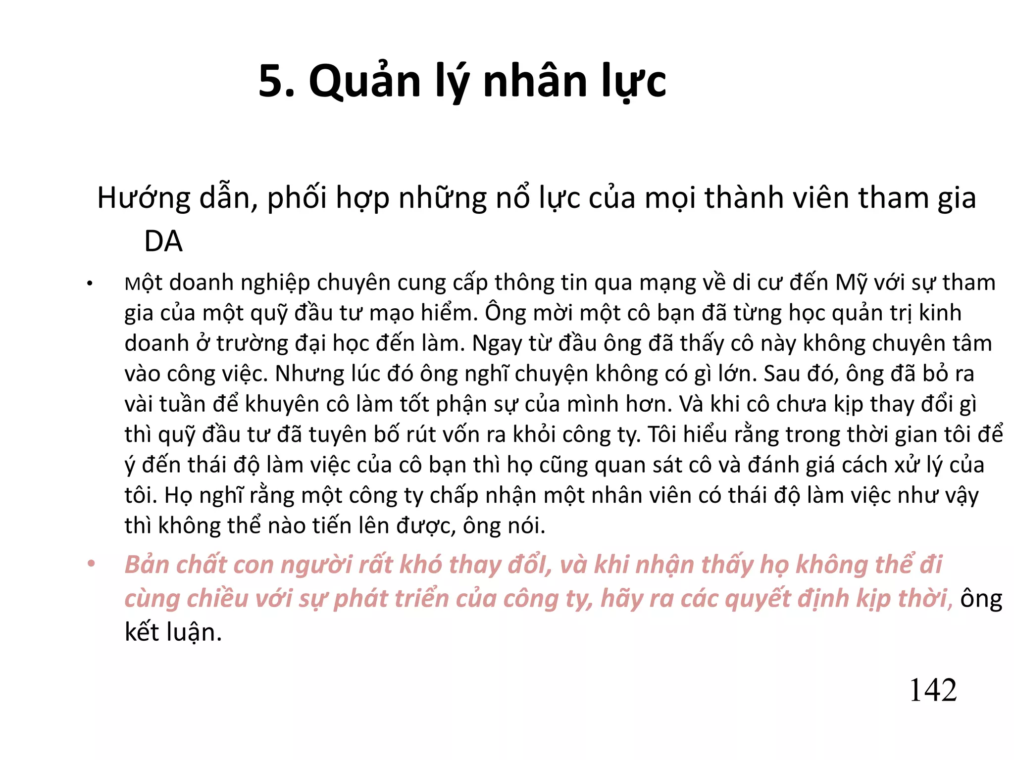 142
5. Quản lý nhân lực
Hướng dẫn, phối hợp những nổ lực của mọi thành viên tham gia
DA
• Một doanh nghiệp chuyên cung cấp thông tin qua mạng về di cư đến Mỹ với sự tham
gia của một quỹ đầu tư mạo hiểm. Ông mời một cô bạn đã từng học quản trị kinh
doanh ở trường đại học đến làm. Ngay từ đầu ông đã thấy cô này không chuyên tâm
vào công việc. Nhưng lúc đó ông nghĩ chuyện không có gì lớn. Sau đó, ông đã bỏ ra
vài tuần để khuyên cô làm tốt phận sự của mình hơn. Và khi cô chưa kịp thay đổi gì
thì quỹ đầu tư đã tuyên bố rút vốn ra khỏi công ty. Tôi hiểu rằng trong thời gian tôi để
ý đến thái độ làm việc của cô bạn thì họ cũng quan sát cô và đánh giá cách xử lý của
tôi. Họ nghĩ rằng một công ty chấp nhận một nhân viên có thái độ làm việc như vậy
thì không thể nào tiến lên được, ông nói.
• Bản chất con người rất khó thay đổI, và khi nhận thấy họ không thể đi
cùng chiều với sự phát triển của công ty, hãy ra các quyết định kịp thời, ông
kết luận.
 