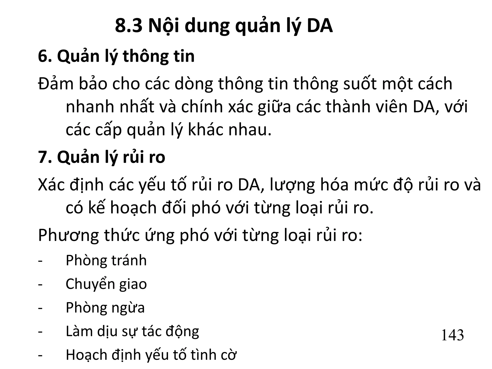 143
8.3 Nội dung quản lý DA
6. Quản lý thông tin
Đảm bảo cho các dòng thông tin thông suốt một cách
nhanh nhất và chính xác giữa các thành viên DA, với
các cấp quản lý khác nhau.
7. Quản lý rủi ro
Xác định các yếu tố rủi ro DA, lượng hóa mức độ rủi ro và
có kế hoạch đối phó với từng loại rủi ro.
Phương thức ứng phó với từng loại rủi ro:
- Phòng tránh
- Chuyển giao
- Phòng ngừa
- Làm dịu sự tác động
- Hoạch định yếu tố tình cờ
 
