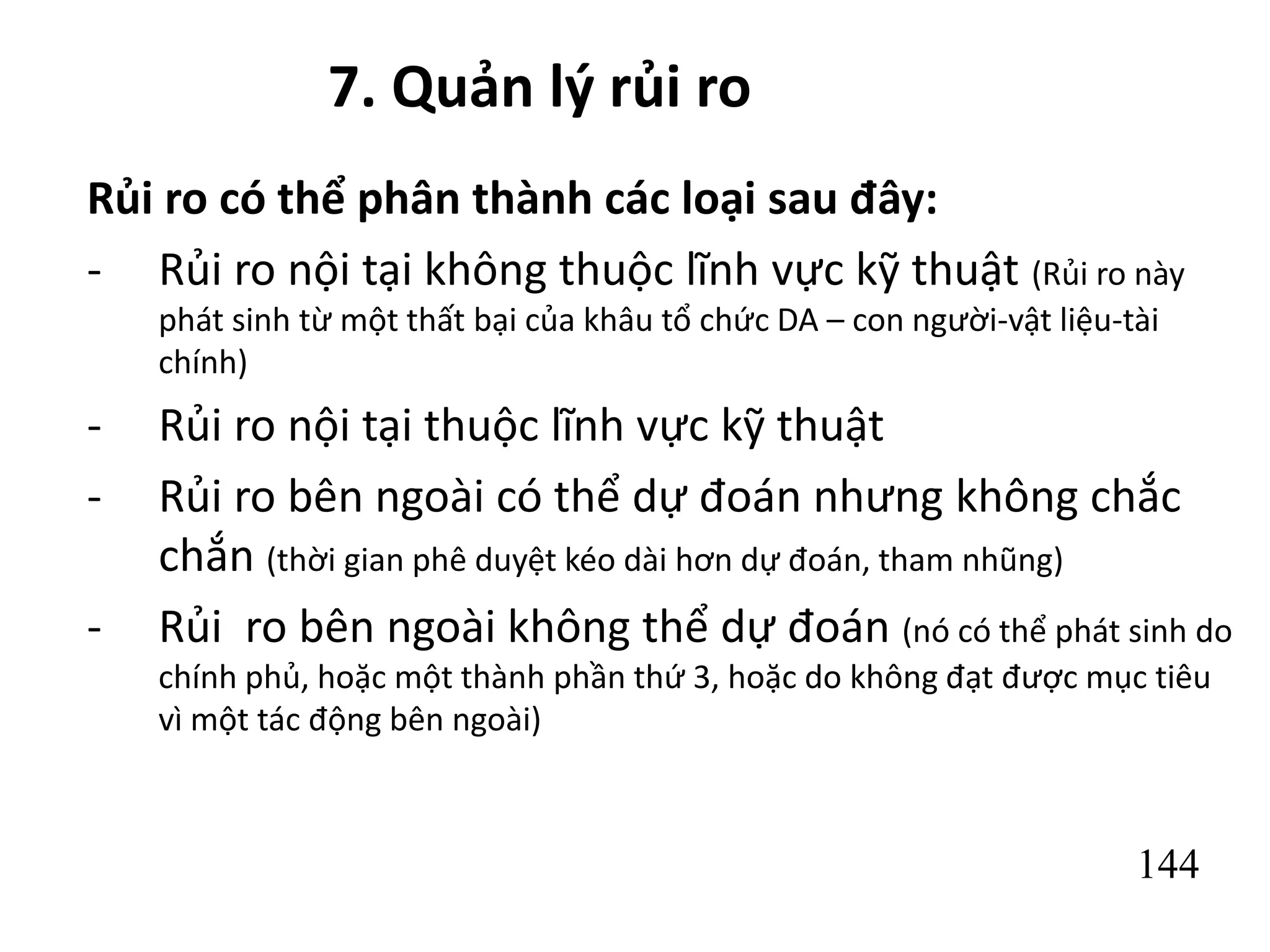 144
7. Quản lý rủi ro
Rủi ro có thể phân thành các loại sau đây:
- Rủi ro nội tại không thuộc lĩnh vực kỹ thuật (Rủi ro này
phát sinh từ một thất bại của khâu tổ chức DA – con người-vật liệu-tài
chính)
- Rủi ro nội tại thuộc lĩnh vực kỹ thuật
- Rủi ro bên ngoài có thể dự đoán nhưng không chắc
chắn (thời gian phê duyệt kéo dài hơn dự đoán, tham nhũng)
- Rủi ro bên ngoài không thể dự đoán (nó có thể phát sinh do
chính phủ, hoặc một thành phần thứ 3, hoặc do không đạt được mục tiêu
vì một tác động bên ngoài)
 