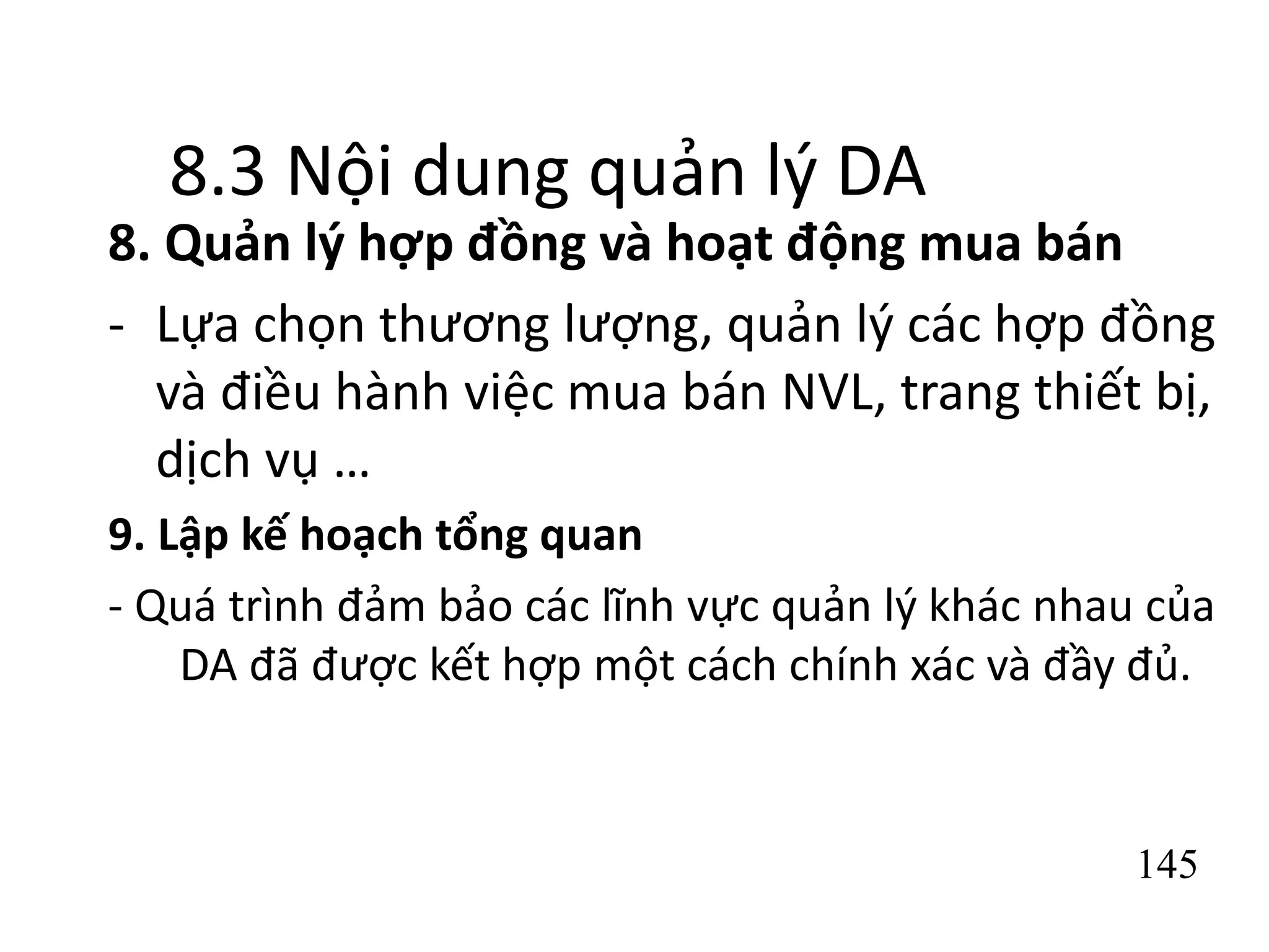 145
8.3 Nội dung quản lý DA
8. Quản lý hợp đồng và hoạt động mua bán
- Lựa chọn thương lượng, quản lý các hợp đồng
và điều hành việc mua bán NVL, trang thiết bị,
dịch vụ …
9. Lập kế hoạch tổng quan
- Quá trình đảm bảo các lĩnh vực quản lý khác nhau của
DA đã được kết hợp một cách chính xác và đầy đủ.
 