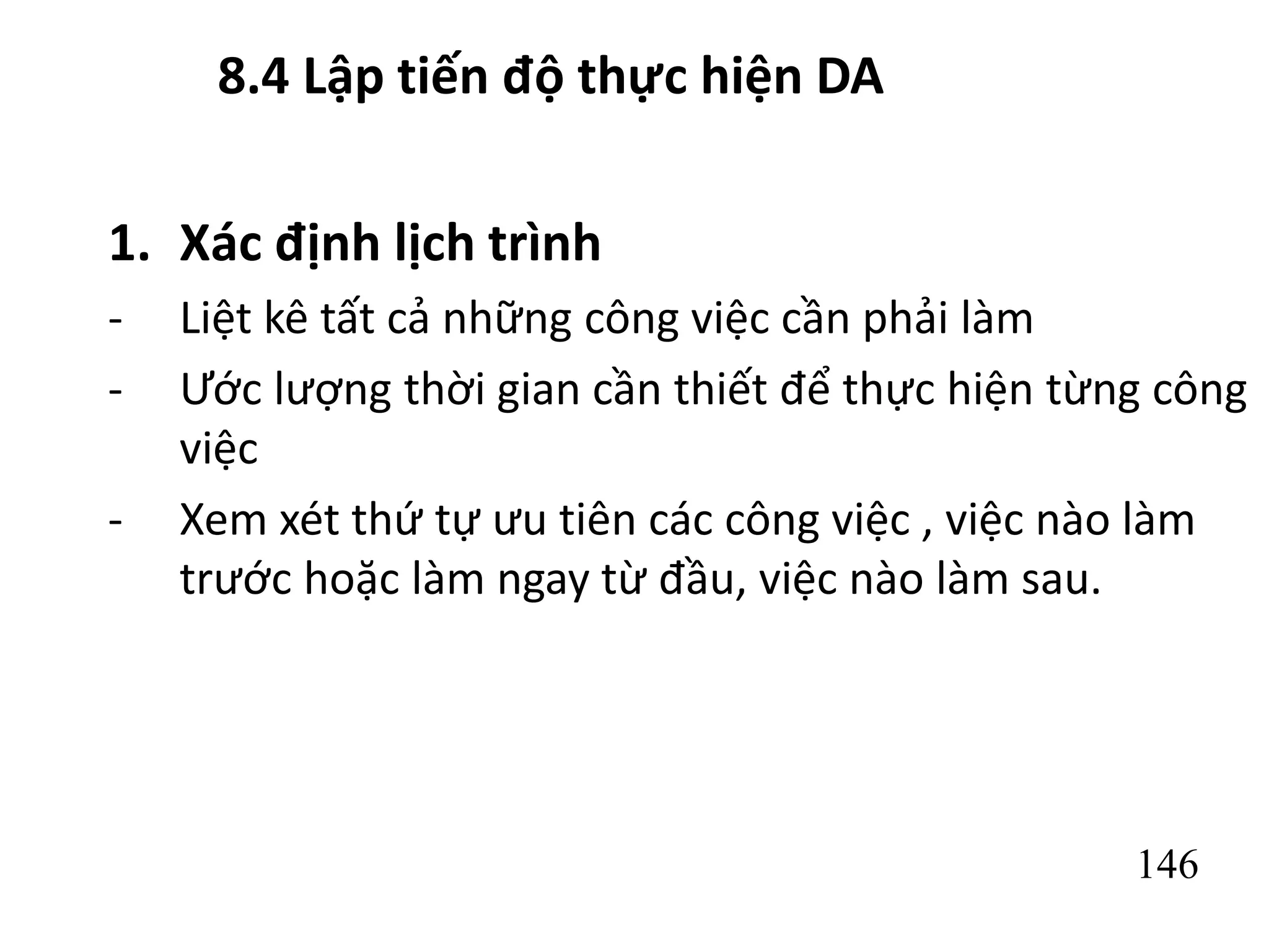 146
8.4 Lập tiến độ thực hiện DA
1. Xác định lịch trình
- Liệt kê tất cả những công việc cần phải làm
- Ước lượng thời gian cần thiết để thực hiện từng công
việc
- Xem xét thứ tự ưu tiên các công việc , việc nào làm
trước hoặc làm ngay từ đầu, việc nào làm sau.
 