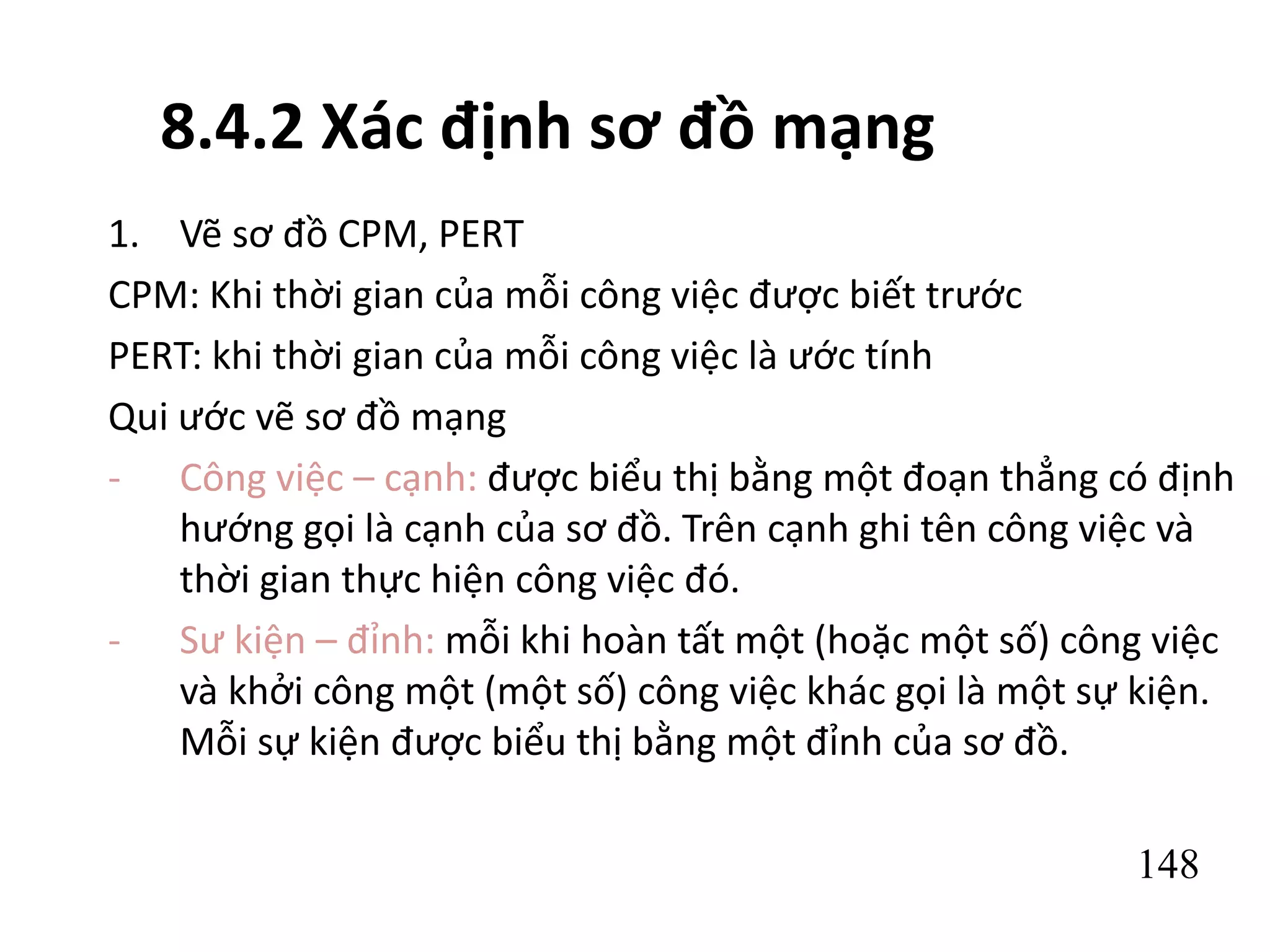 148
8.4.2 Xác định sơ đồ mạng
1. Vẽ sơ đồ CPM, PERT
CPM: Khi thời gian của mỗi công việc được biết trước
PERT: khi thời gian của mỗi công việc là ước tính
Qui ước vẽ sơ đồ mạng
- Công việc – cạnh: được biểu thị bằng một đoạn thẳng có định
hướng gọi là cạnh của sơ đồ. Trên cạnh ghi tên công việc và
thời gian thực hiện công việc đó.
- Sư kiện – đỉnh: mỗi khi hoàn tất một (hoặc một số) công việc
và khởi công một (một số) công việc khác gọi là một sự kiện.
Mỗi sự kiện được biểu thị bằng một đỉnh của sơ đồ.
 