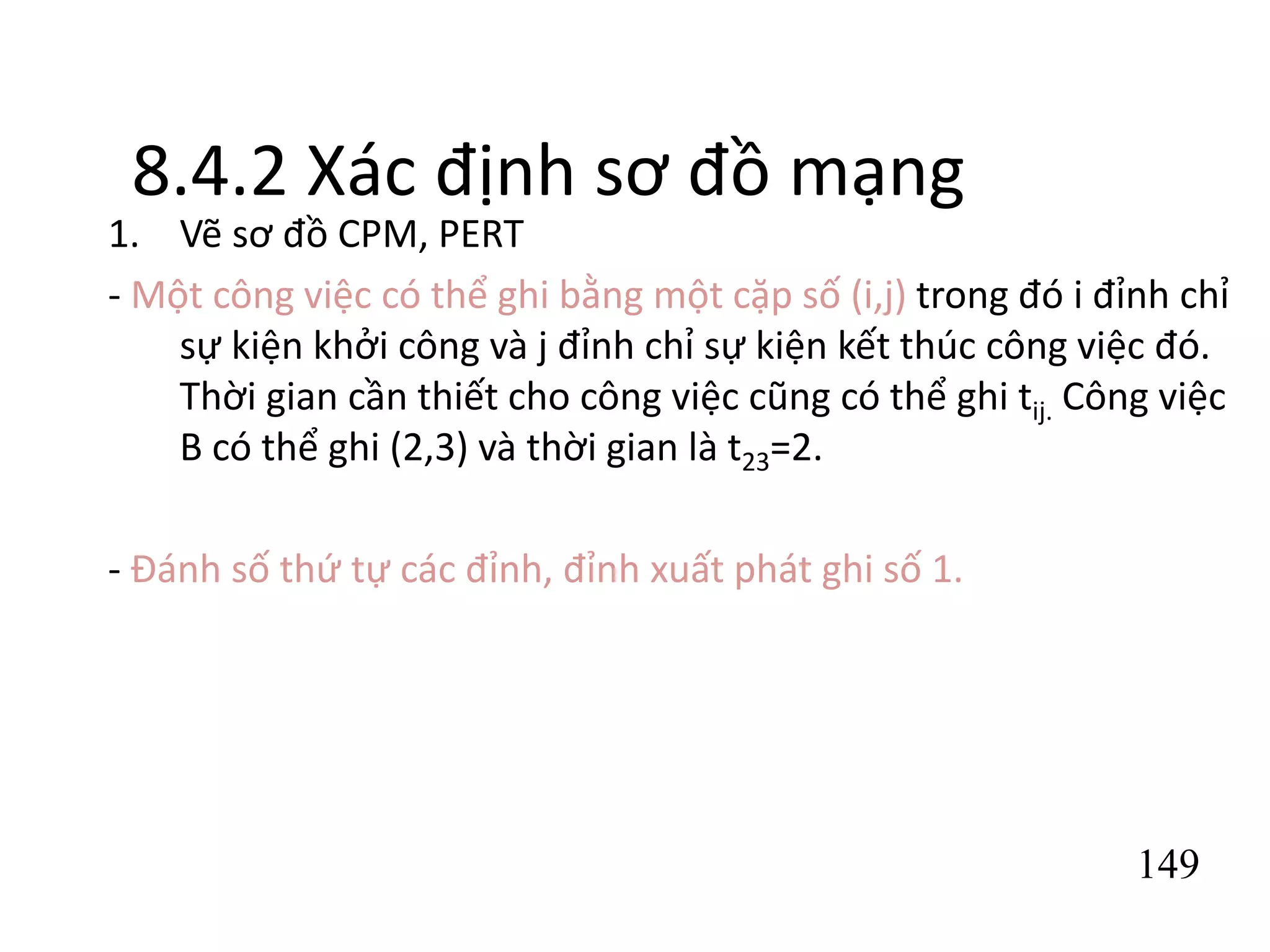 149
8.4.2 Xác định sơ đồ mạng
1. Vẽ sơ đồ CPM, PERT
- Một công việc có thể ghi bằng một cặp số (i,j) trong đó i đỉnh chỉ
sự kiện khởi công và j đỉnh chỉ sự kiện kết thúc công việc đó.
Thời gian cần thiết cho công việc cũng có thể ghi tij. Công việc
B có thể ghi (2,3) và thời gian là t23=2.
- Đánh số thứ tự các đỉnh, đỉnh xuất phát ghi số 1.
 