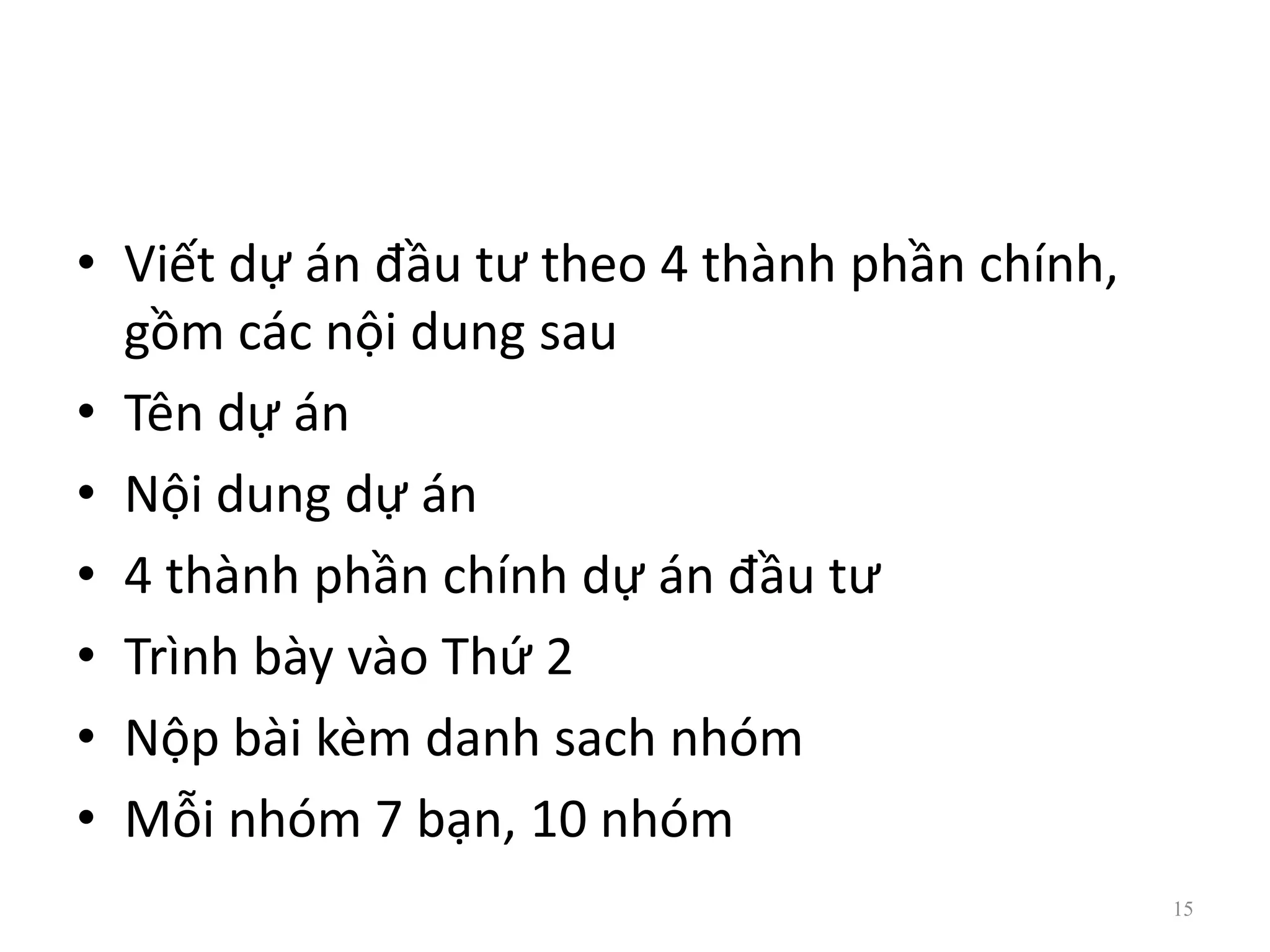 • Viết dự án đầu tư theo 4 thành phần chính,
gồm các nội dung sau
• Tên dự án
• Nội dung dự án
• 4 thành phần chính dự án đầu tư
• Trình bày vào Thứ 2
• Nộp bài kèm danh sach nhóm
• Mỗi nhóm 7 bạn, 10 nhóm
15
 