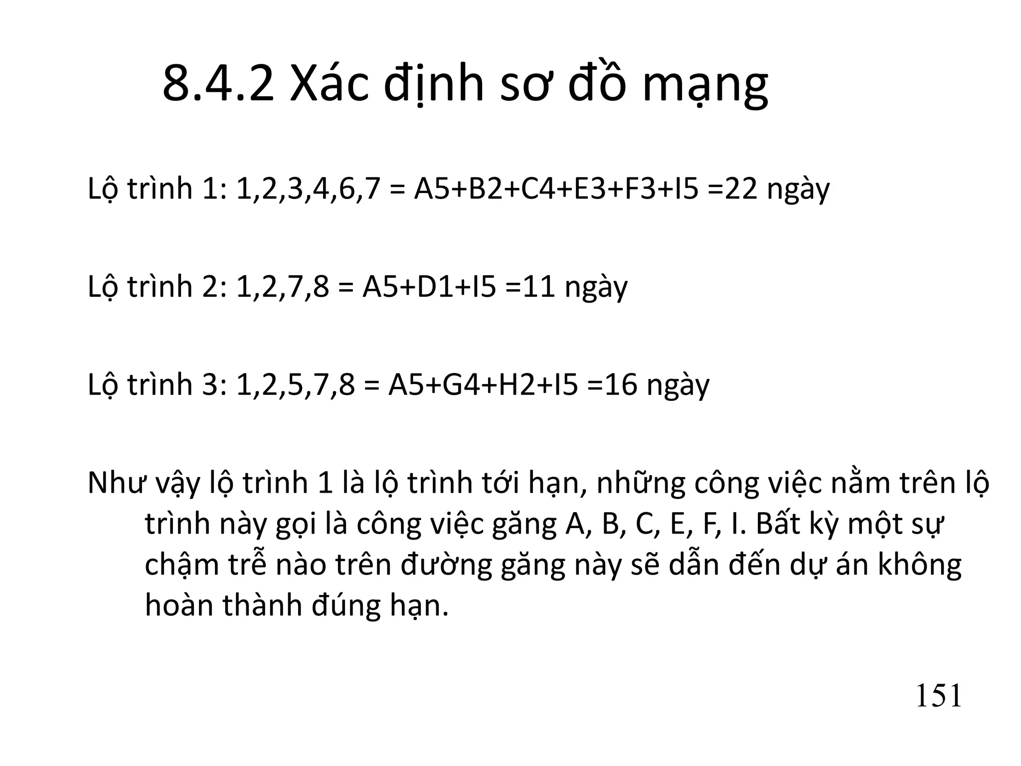 151
8.4.2 Xác định sơ đồ mạng
Lộ trình 1: 1,2,3,4,6,7 = A5+B2+C4+E3+F3+I5 =22 ngày
Lộ trình 2: 1,2,7,8 = A5+D1+I5 =11 ngày
Lộ trình 3: 1,2,5,7,8 = A5+G4+H2+I5 =16 ngày
Như vậy lộ trình 1 là lộ trình tới hạn, những công việc nằm trên lộ
trình này gọi là công việc găng A, B, C, E, F, I. Bất kỳ một sự
chậm trễ nào trên đường găng này sẽ dẫn đến dự án không
hoàn thành đúng hạn.
 