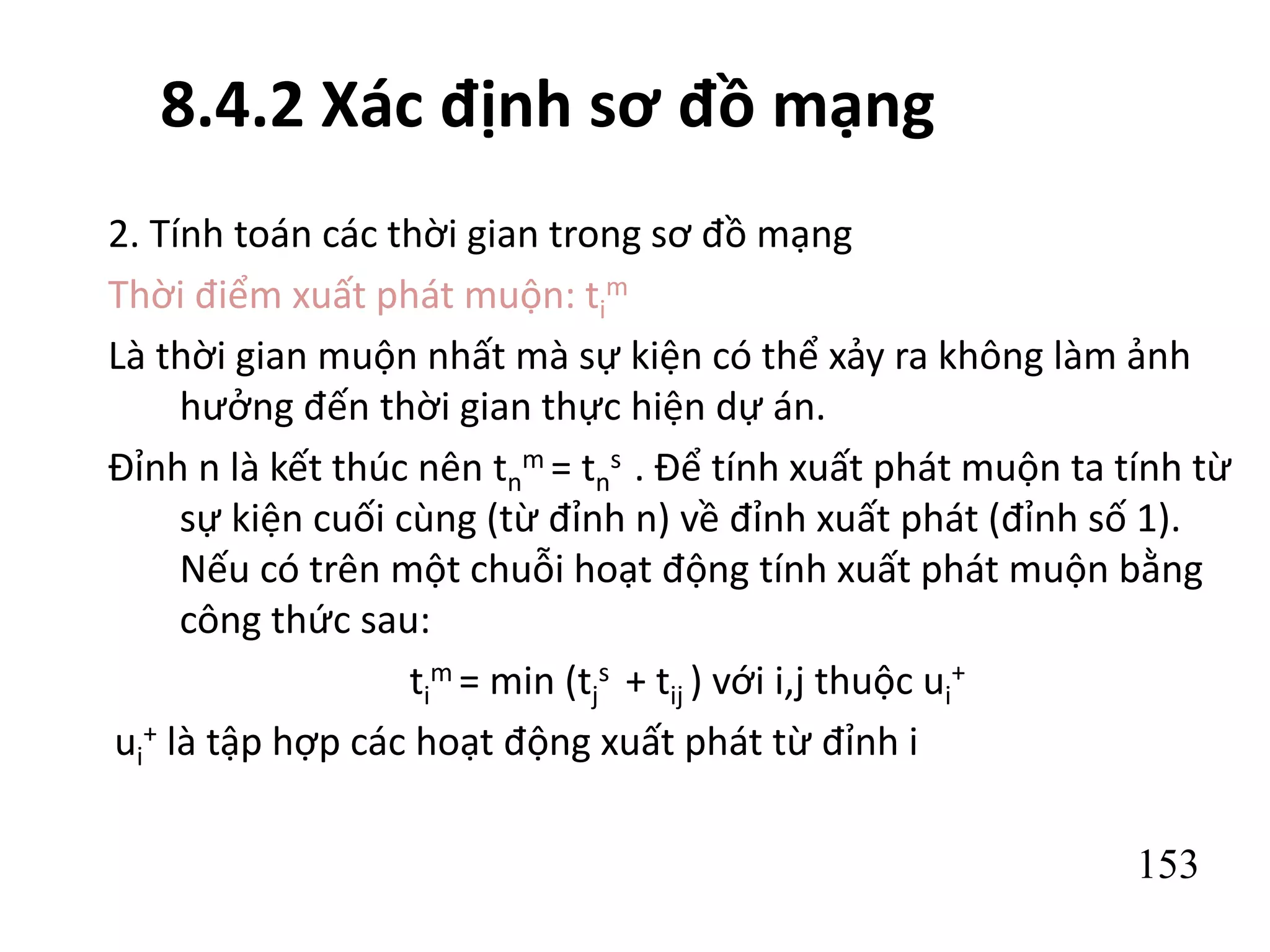 153
8.4.2 Xác định sơ đồ mạng
2. Tính toán các thời gian trong sơ đồ mạng
Thời điểm xuất phát muộn: ti
m
Là thời gian muộn nhất mà sự kiện có thể xảy ra không làm ảnh
hưởng đến thời gian thực hiện dự án.
Đỉnh n là kết thúc nên tn
m = tn
s . Để tính xuất phát muộn ta tính từ
sự kiện cuối cùng (từ đỉnh n) về đỉnh xuất phát (đỉnh số 1).
Nếu có trên một chuỗi hoạt động tính xuất phát muộn bằng
công thức sau:
ti
m = min (tj
s + tij ) với i,j thuộc ui
+
ui
+ là tập hợp các hoạt động xuất phát từ đỉnh i
 