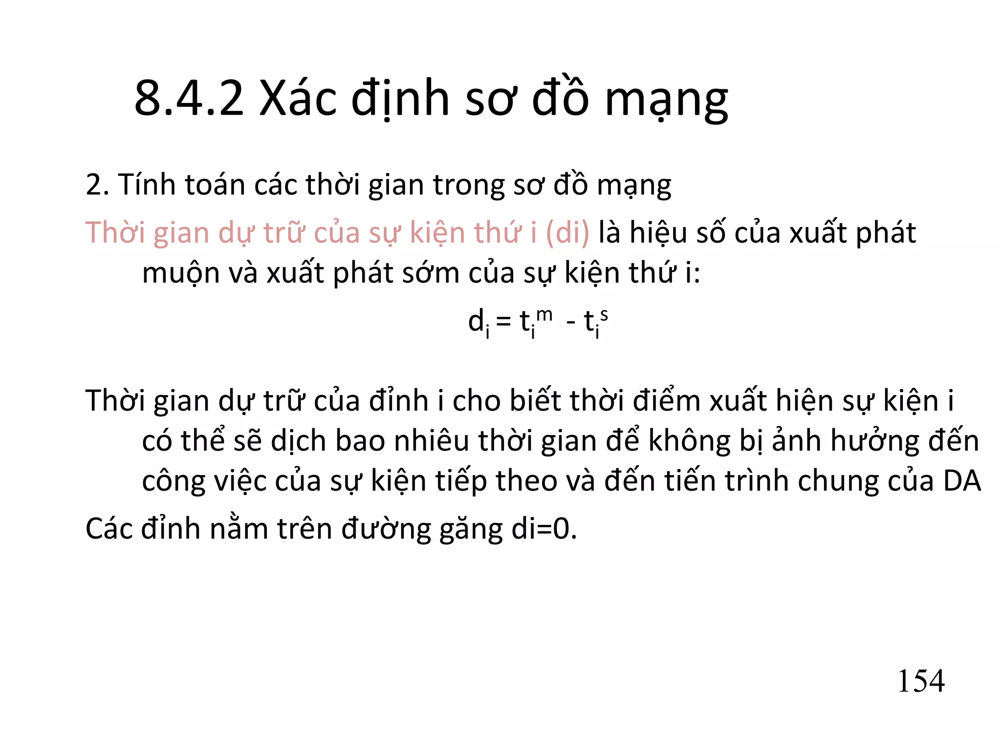 154
8.4.2 Xác định sơ đồ mạng
2. Tính toán các thời gian trong sơ đồ mạng
Thời gian dự trữ của sự kiện thứ i (di) là hiệu số của xuất phát
muộn và xuất phát sớm của sự kiện thứ i:
di = ti
m - ti
s
Thời gian dự trữ của đỉnh i cho biết thời điểm xuất hiện sự kiện i
có thể sẽ dịch bao nhiêu thời gian để không bị ảnh hưởng đến
công việc của sự kiện tiếp theo và đến tiến trình chung của DA
Các đỉnh nằm trên đường găng di=0.
 