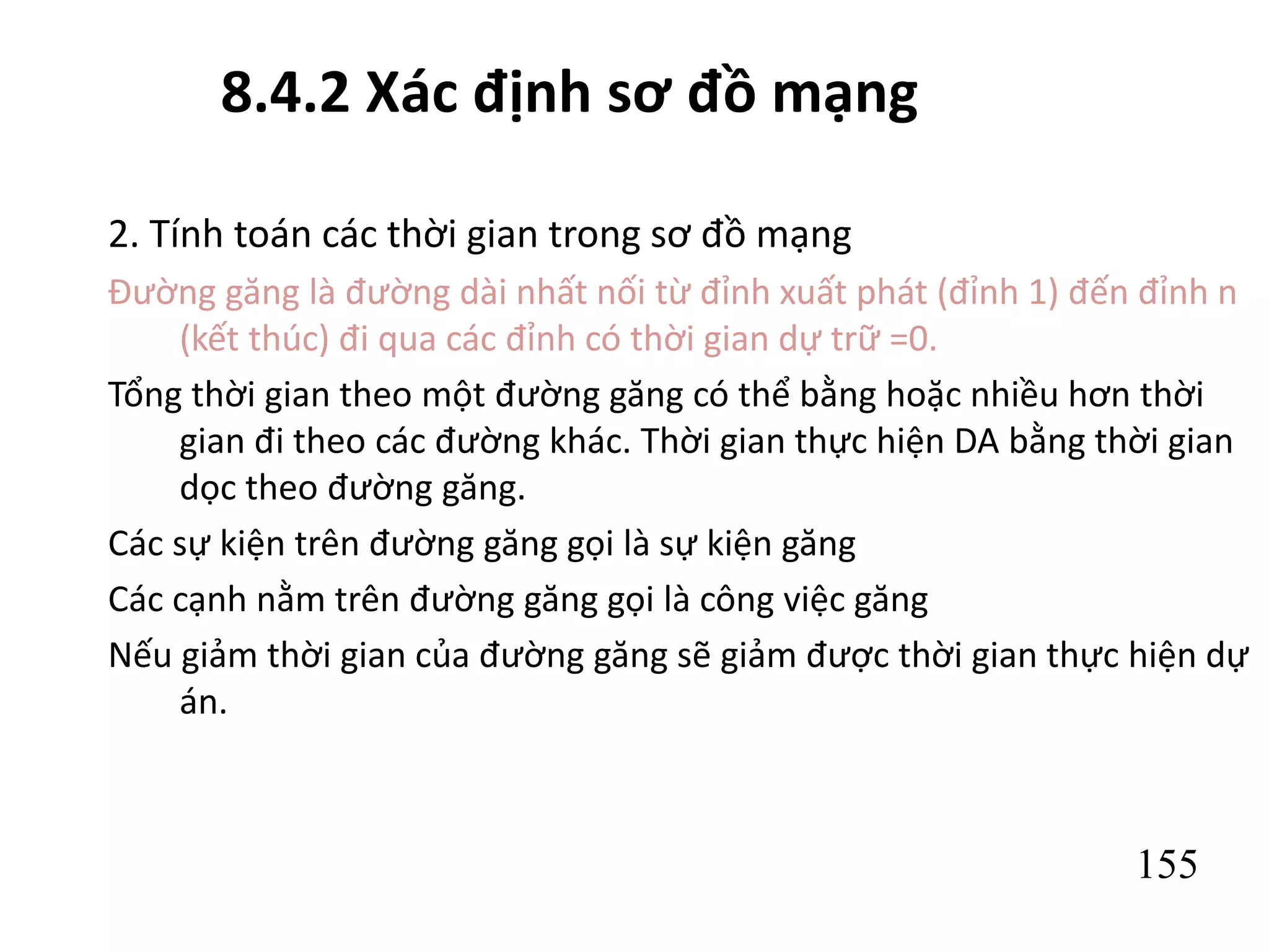 155
8.4.2 Xác định sơ đồ mạng
2. Tính toán các thời gian trong sơ đồ mạng
Đường găng là đường dài nhất nối từ đỉnh xuất phát (đỉnh 1) đến đỉnh n
(kết thúc) đi qua các đỉnh có thời gian dự trữ =0.
Tổng thời gian theo một đường găng có thể bằng hoặc nhiều hơn thời
gian đi theo các đường khác. Thời gian thực hiện DA bằng thời gian
dọc theo đường găng.
Các sự kiện trên đường găng gọi là sự kiện găng
Các cạnh nằm trên đường găng gọi là công việc găng
Nếu giảm thời gian của đường găng sẽ giảm được thời gian thực hiện dự
án.
 