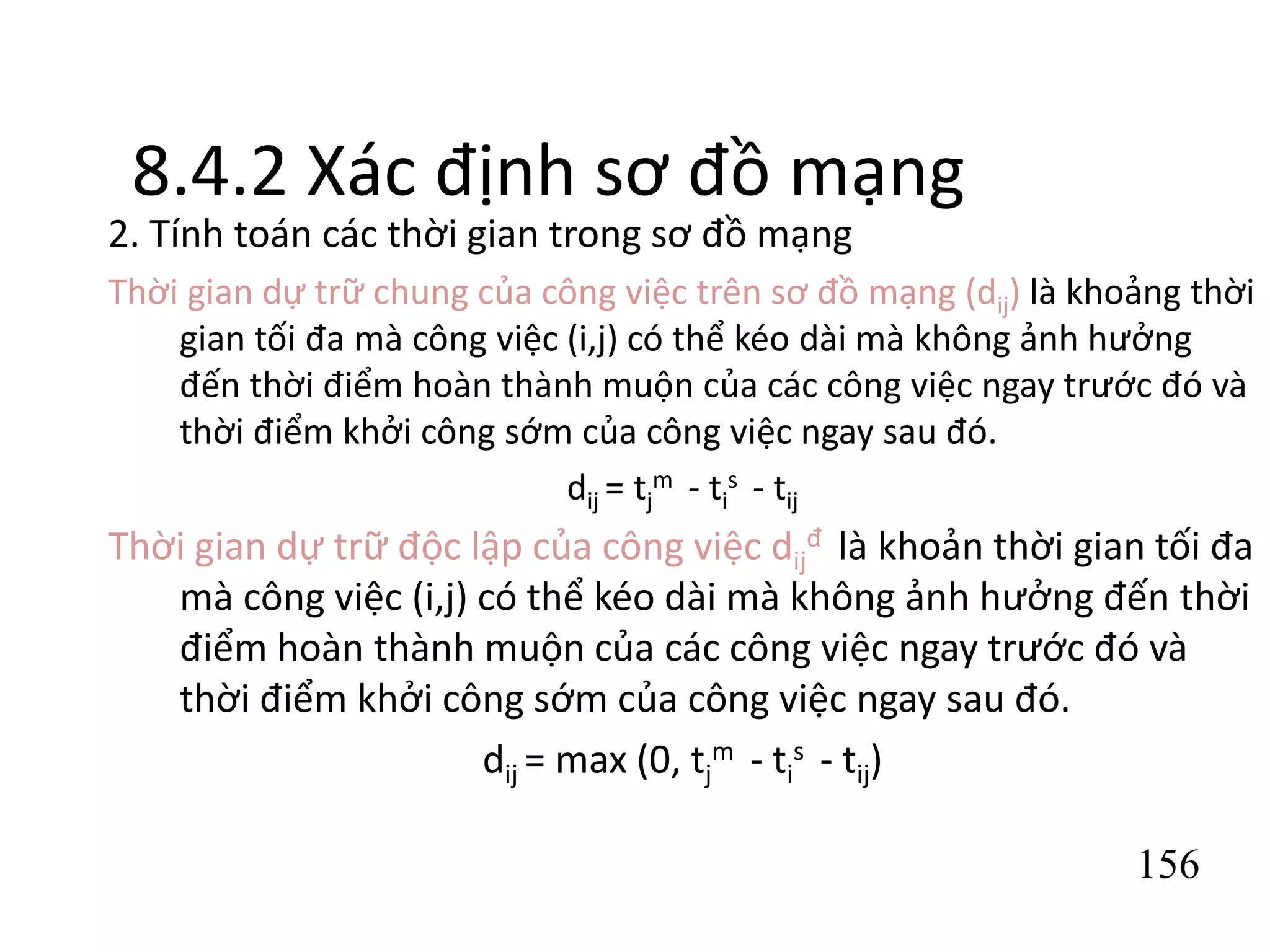 156
8.4.2 Xác định sơ đồ mạng
2. Tính toán các thời gian trong sơ đồ mạng
Thời gian dự trữ chung của công việc trên sơ đồ mạng (dij) là khoảng thời
gian tối đa mà công việc (i,j) có thể kéo dài mà không ảnh hưởng
đến thời điểm hoàn thành muộn của các công việc ngay trước đó và
thời điểm khởi công sớm của công việc ngay sau đó.
dij = tj
m - ti
s - tij
Thời gian dự trữ độc lập của công việc dij
đ là khoản thời gian tối đa
mà công việc (i,j) có thể kéo dài mà không ảnh hưởng đến thời
điểm hoàn thành muộn của các công việc ngay trước đó và
thời điểm khởi công sớm của công việc ngay sau đó.
dij = max (0, tj
m - ti
s - tij)
 