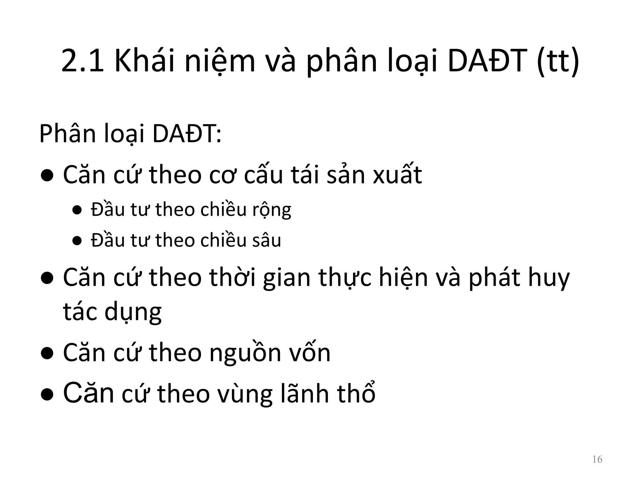2.1 Khái niệm và phân loại DAĐT (tt)
Phân loại DAĐT:
● Căn cứ theo cơ cấu tái sản xuất
● Đầu tư theo chiều rộng
● Đầu tư theo chiều sâu
● Căn cứ theo thời gian thực hiện và phát huy
tác dụng
● Căn cứ theo nguồn vốn
● Căn cứ theo vùng lãnh thổ
16
 