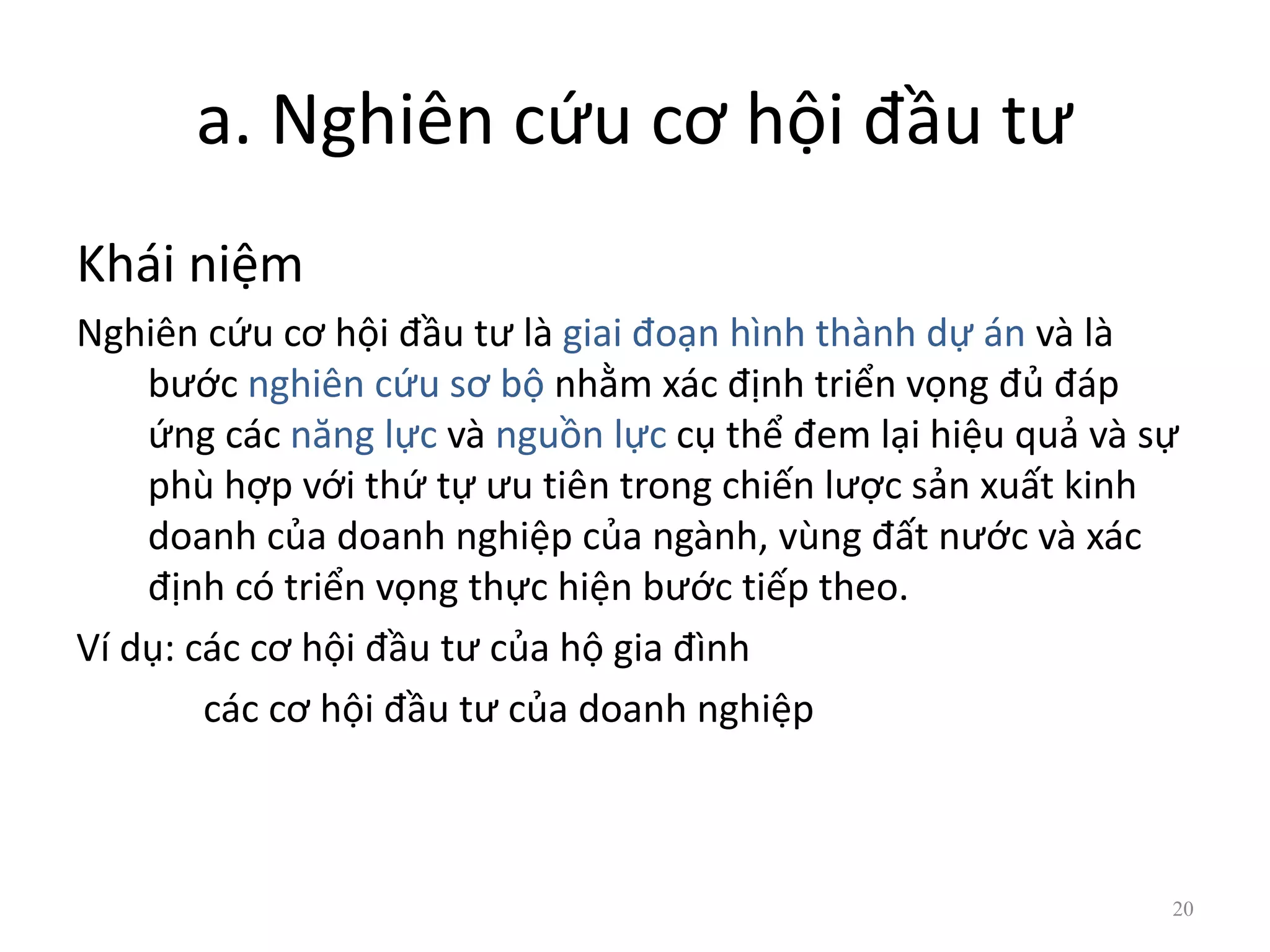 a. Nghiên cứu cơ hội đầu tư
Khái niệm
Nghiên cứu cơ hội đầu tư là giai đoạn hình thành dự án và là
bước nghiên cứu sơ bộ nhằm xác định triển vọng đủ đáp
ứng các năng lực và nguồn lực cụ thể đem lại hiệu quả và sự
phù hợp với thứ tự ưu tiên trong chiến lược sản xuất kinh
doanh của doanh nghiệp của ngành, vùng đất nước và xác
định có triển vọng thực hiện bước tiếp theo.
Ví dụ: các cơ hội đầu tư của hộ gia đình
các cơ hội đầu tư của doanh nghiệp
20
 