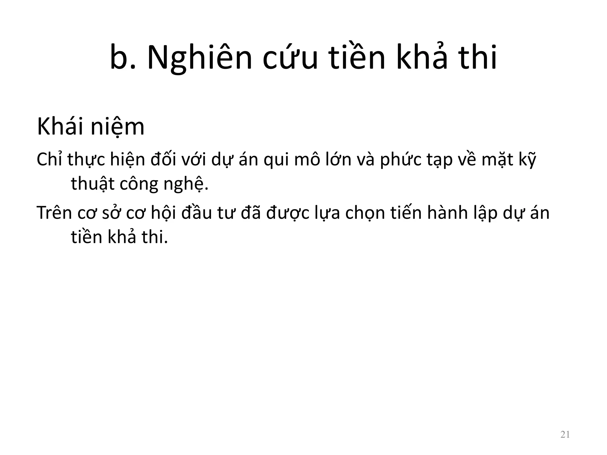 b. Nghiên cứu tiền khả thi
Khái niệm
Chỉ thực hiện đối với dự án qui mô lớn và phức tạp về mặt kỹ
thuật công nghệ.
Trên cơ sở cơ hội đầu tư đã được lựa chọn tiến hành lập dự án
tiền khả thi.
21
 