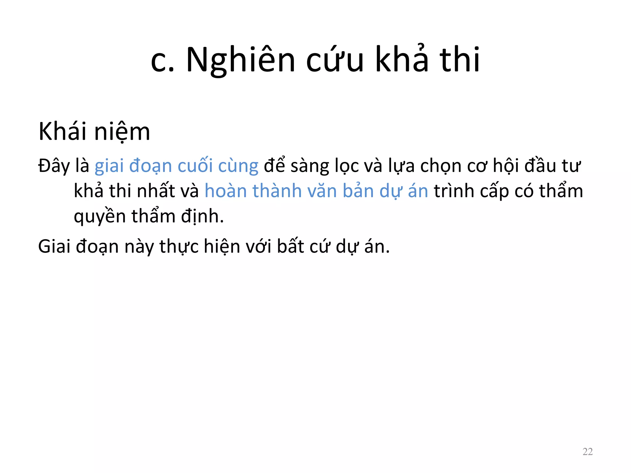 c. Nghiên cứu khả thi
Khái niệm
Đây là giai đoạn cuối cùng để sàng lọc và lựa chọn cơ hội đầu tư
khả thi nhất và hoàn thành văn bản dự án trình cấp có thẩm
quyền thẩm định.
Giai đoạn này thực hiện với bất cứ dự án.
22
 