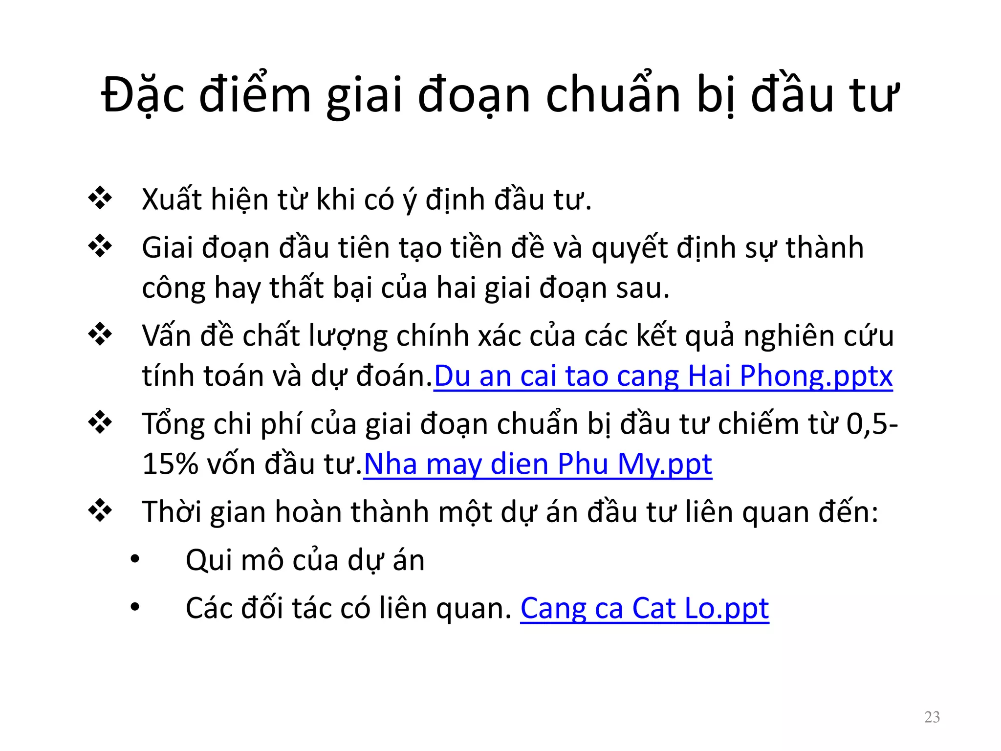Đặc điểm giai đoạn chuẩn bị đầu tư
 Xuất hiện từ khi có ý định đầu tư.
 Giai đoạn đầu tiên tạo tiền đề và quyết định sự thành
công hay thất bại của hai giai đoạn sau.
 Vấn đề chất lượng chính xác của các kết quả nghiên cứu
tính toán và dự đoán.Du an cai tao cang Hai Phong.pptx
 Tổng chi phí của giai đoạn chuẩn bị đầu tư chiếm từ 0,5-
15% vốn đầu tư.Nha may dien Phu My.ppt
 Thời gian hoàn thành một dự án đầu tư liên quan đến:
• Qui mô của dự án
• Các đối tác có liên quan. Cang ca Cat Lo.ppt
23
 