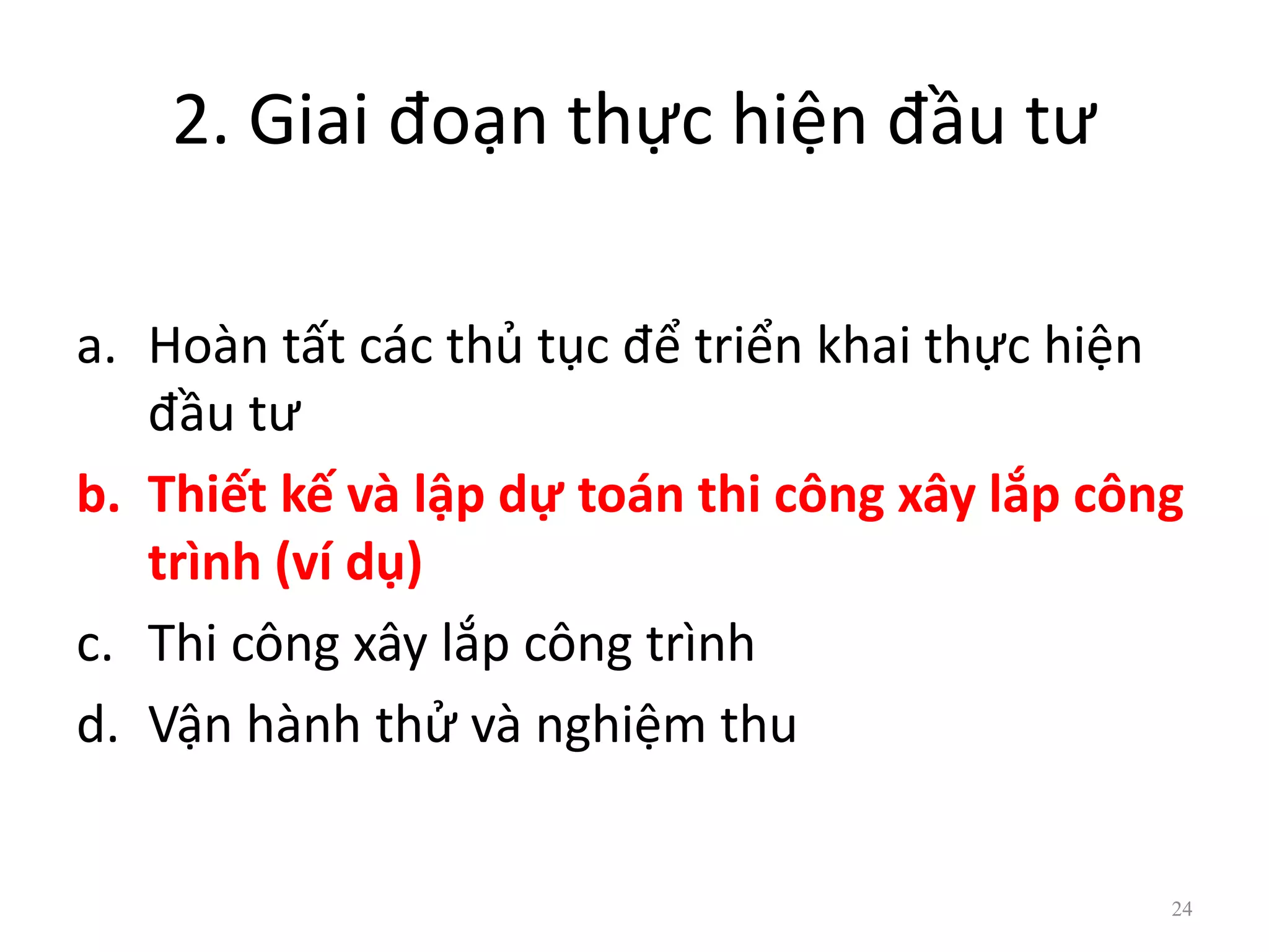 2. Giai đoạn thực hiện đầu tư
a. Hoàn tất các thủ tục để triển khai thực hiện
đầu tư
b. Thiết kế và lập dự toán thi công xây lắp công
trình (ví dụ)
c. Thi công xây lắp công trình
d. Vận hành thử và nghiệm thu
24
 