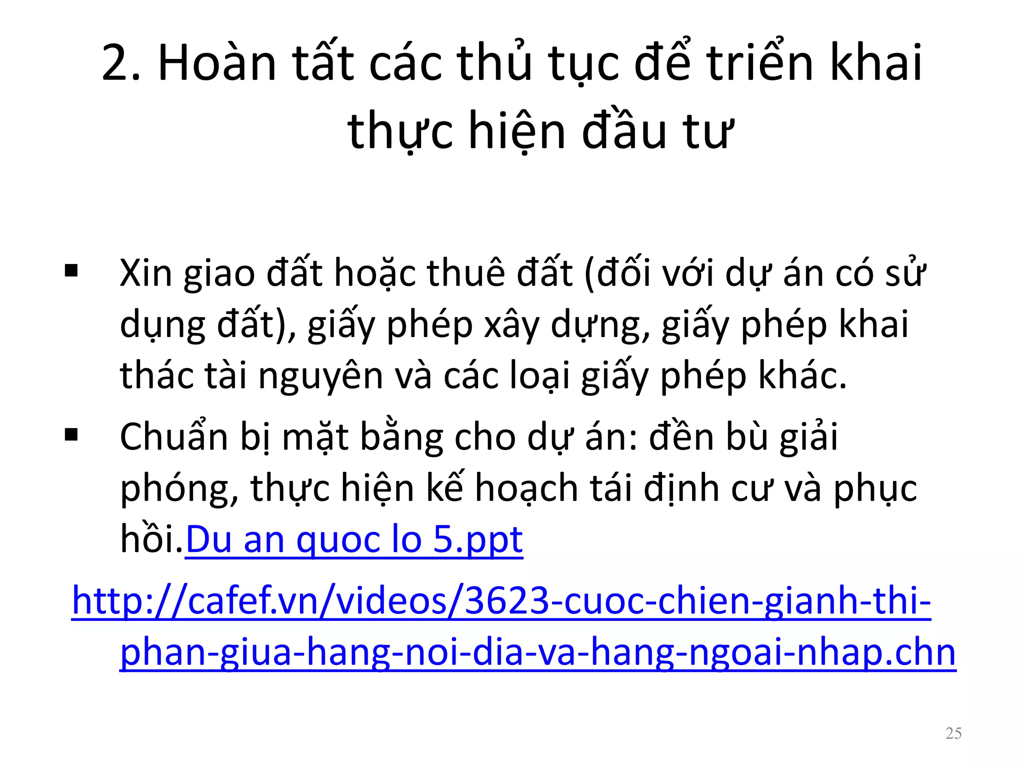 2. Hoàn tất các thủ tục để triển khai
thực hiện đầu tư
 Xin giao đất hoặc thuê đất (đối với dự án có sử
dụng đất), giấy phép xây dựng, giấy phép khai
thác tài nguyên và các loại giấy phép khác.
 Chuẩn bị mặt bằng cho dự án: đền bù giải
phóng, thực hiện kế hoạch tái định cư và phục
hồi.Du an quoc lo 5.ppt
http://cafef.vn/videos/3623-cuoc-chien-gianh-thi-
phan-giua-hang-noi-dia-va-hang-ngoai-nhap.chn
25
 