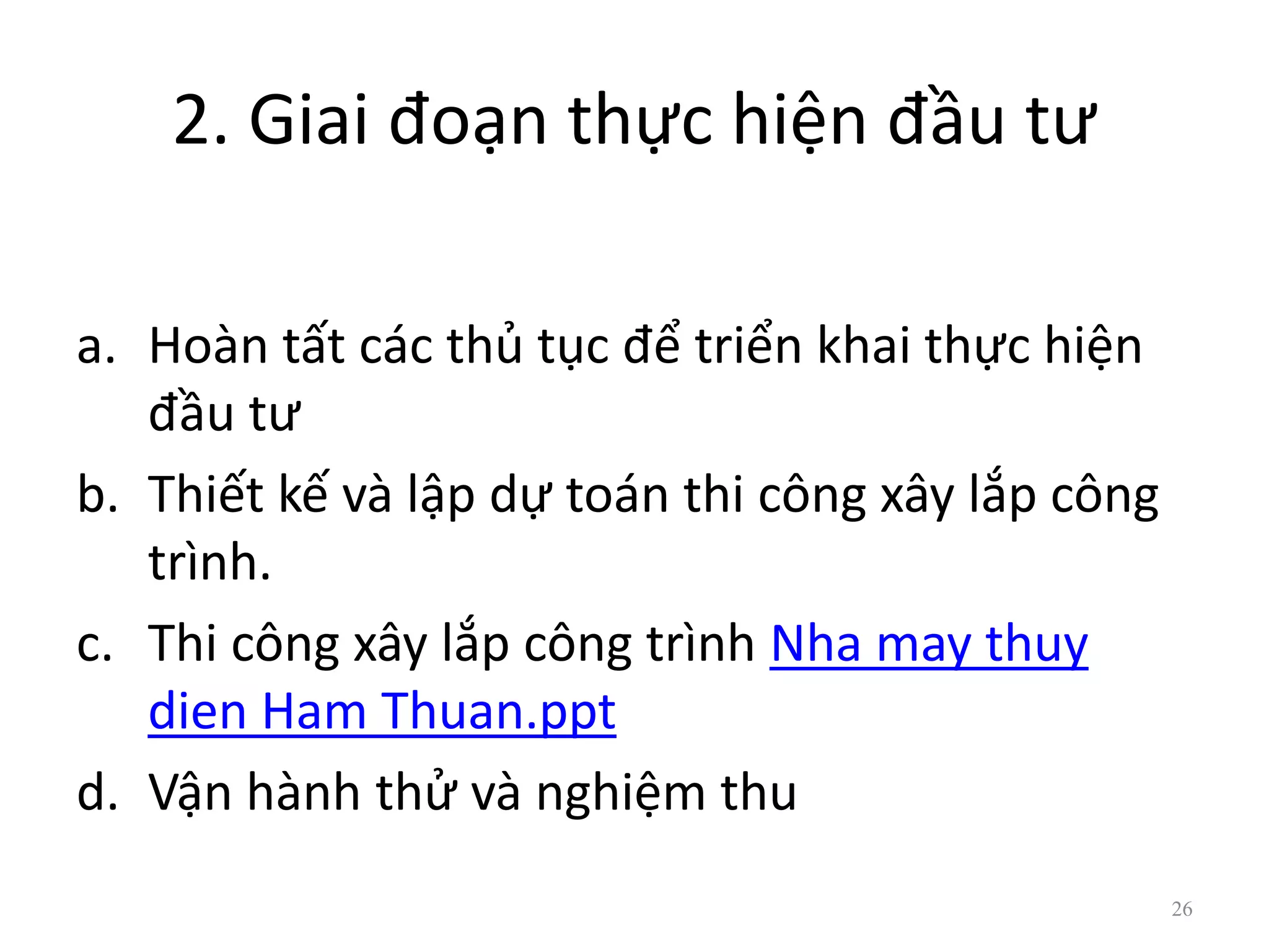 2. Giai đoạn thực hiện đầu tư
a. Hoàn tất các thủ tục để triển khai thực hiện
đầu tư
b. Thiết kế và lập dự toán thi công xây lắp công
trình.
c. Thi công xây lắp công trình Nha may thuy
dien Ham Thuan.ppt
d. Vận hành thử và nghiệm thu
26
 