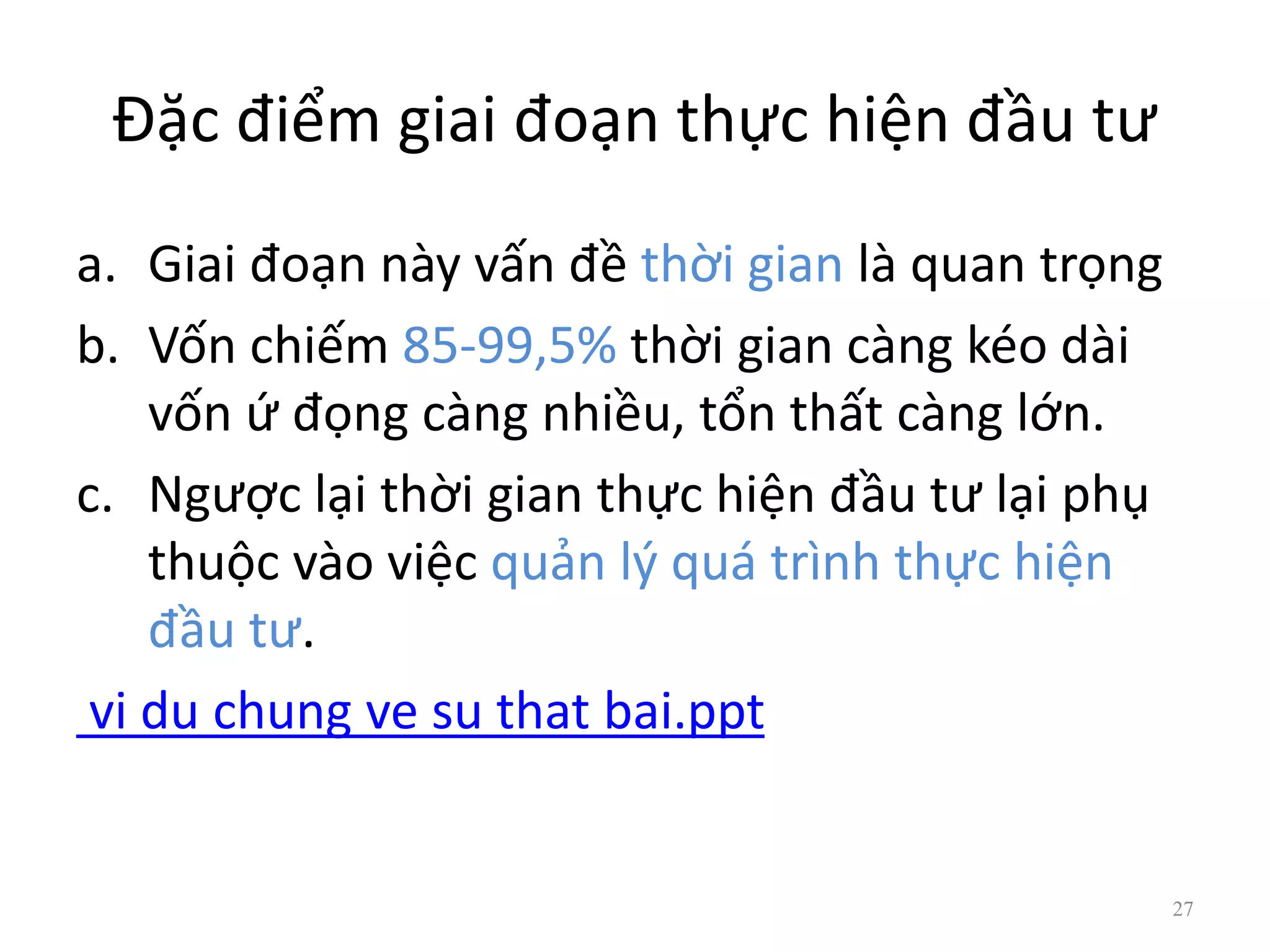 Đặc điểm giai đoạn thực hiện đầu tư
a. Giai đoạn này vấn đề thời gian là quan trọng
b. Vốn chiếm 85-99,5% thời gian càng kéo dài
vốn ứ đọng càng nhiều, tổn thất càng lớn.
c. Ngược lại thời gian thực hiện đầu tư lại phụ
thuộc vào việc quản lý quá trình thực hiện
đầu tư.
vi du chung ve su that bai.ppt
27
 