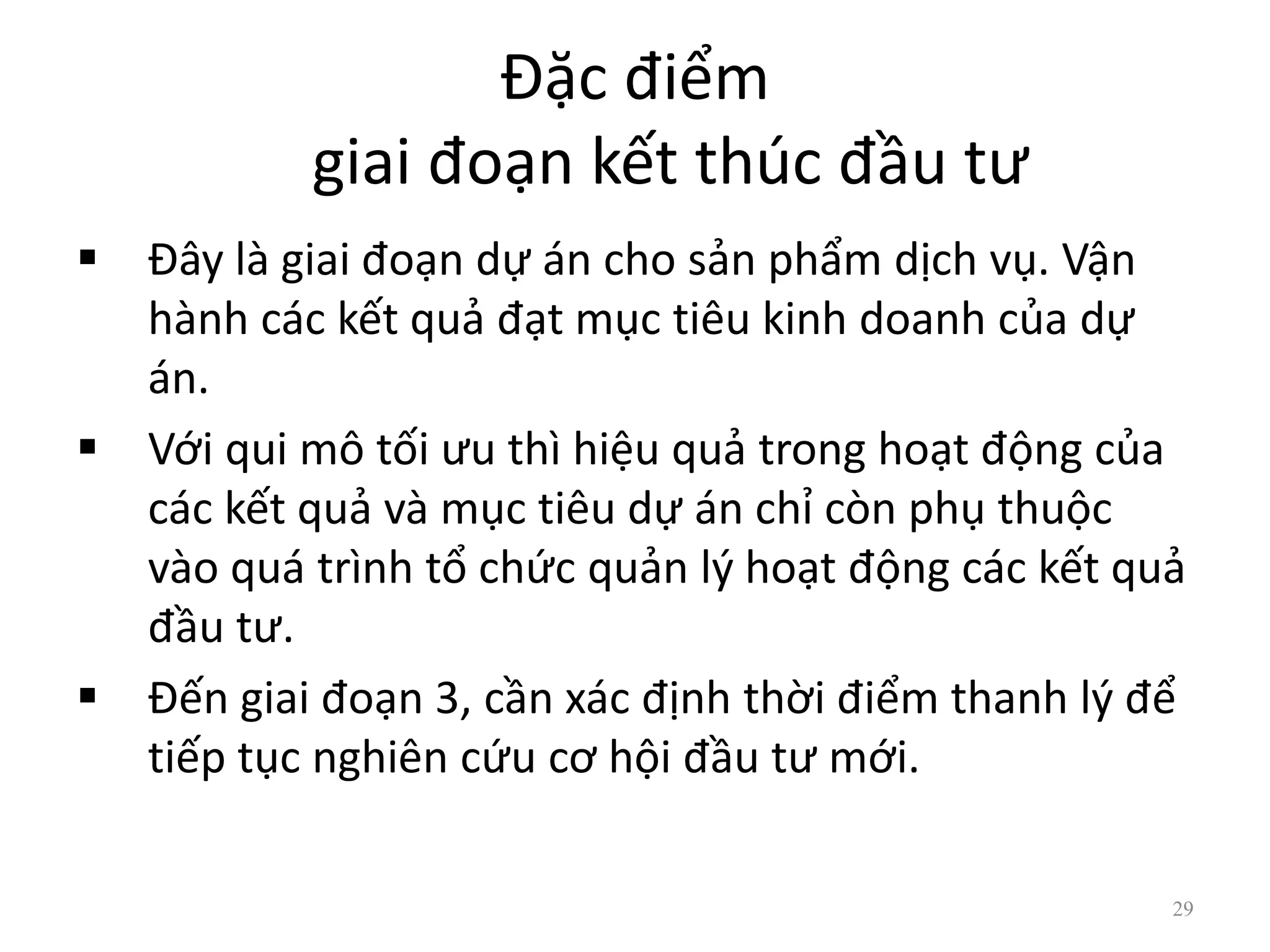 Đặc điểm
giai đoạn kết thúc đầu tư
 Đây là giai đoạn dự án cho sản phẩm dịch vụ. Vận
hành các kết quả đạt mục tiêu kinh doanh của dự
án.
 Với qui mô tối ưu thì hiệu quả trong hoạt động của
các kết quả và mục tiêu dự án chỉ còn phụ thuộc
vào quá trình tổ chức quản lý hoạt động các kết quả
đầu tư.
 Đến giai đoạn 3, cần xác định thời điểm thanh lý để
tiếp tục nghiên cứu cơ hội đầu tư mới.
29
 