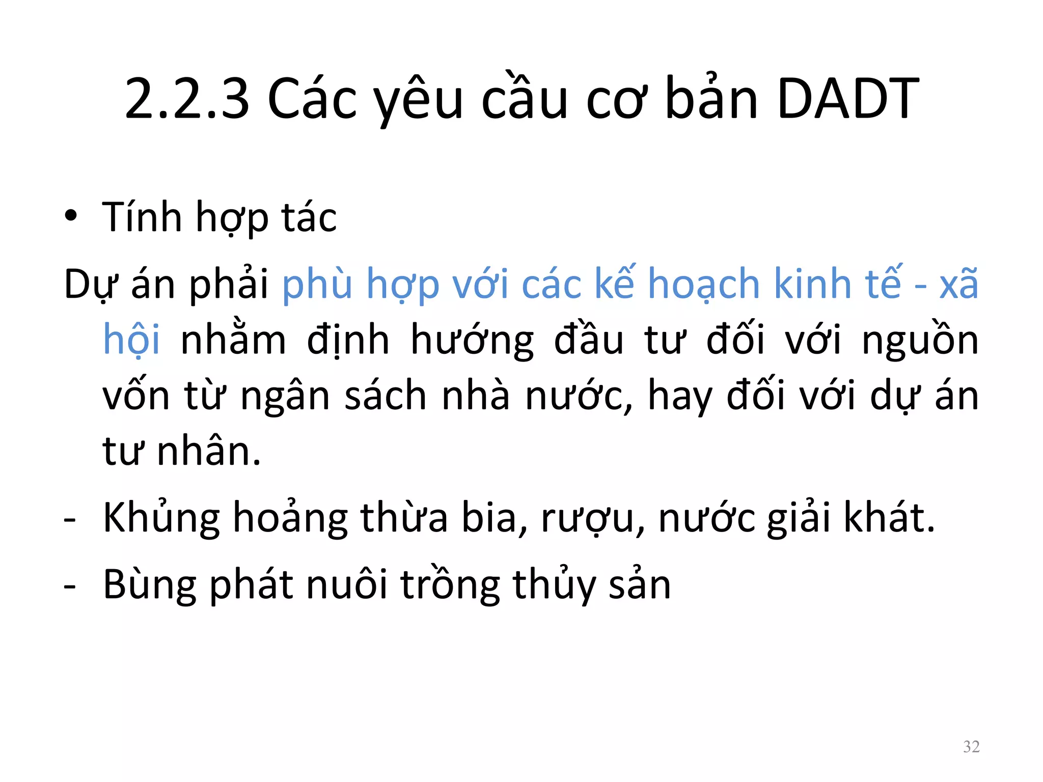 2.2.3 Các yêu cầu cơ bản DADT
• Tính hợp tác
Dự án phải phù hợp với các kế hoạch kinh tế - xã
hội nhằm định hướng đầu tư đối với nguồn
vốn từ ngân sách nhà nước, hay đối với dự án
tư nhân.
- Khủng hoảng thừa bia, rượu, nước giải khát.
- Bùng phát nuôi trồng thủy sản
32
 