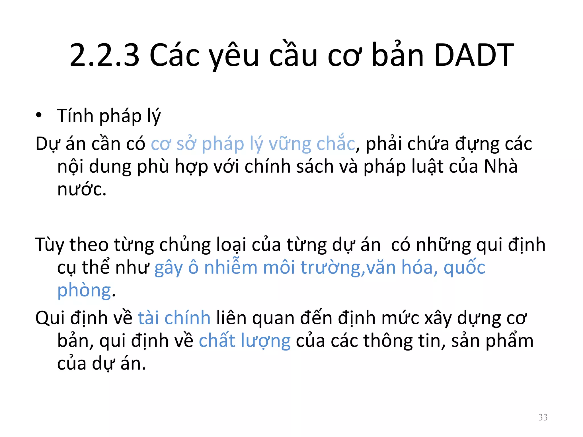 2.2.3 Các yêu cầu cơ bản DADT
• Tính pháp lý
Dự án cần có cơ sở pháp lý vững chắc, phải chứa đựng các
nội dung phù hợp với chính sách và pháp luật của Nhà
nước.
Tùy theo từng chủng loại của từng dự án có những qui định
cụ thể như gây ô nhiễm môi trường,văn hóa, quốc
phòng.
Qui định về tài chính liên quan đến định mức xây dựng cơ
bản, qui định về chất lượng của các thông tin, sản phẩm
của dự án.
33
 