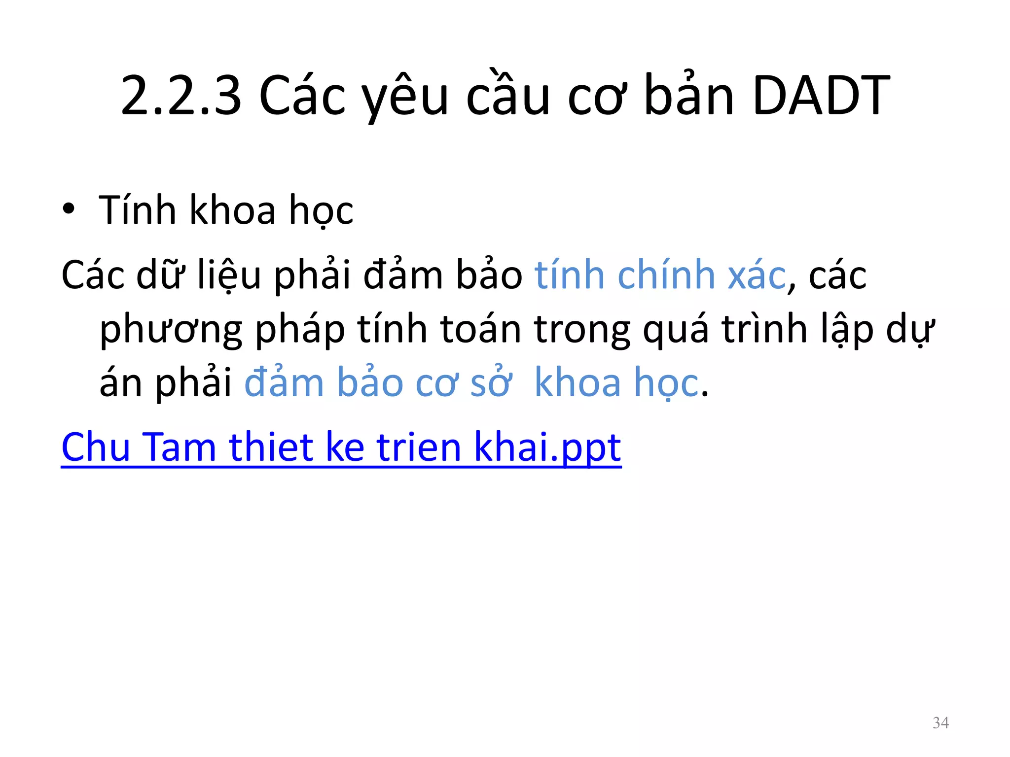 2.2.3 Các yêu cầu cơ bản DADT
• Tính khoa học
Các dữ liệu phải đảm bảo tính chính xác, các
phương pháp tính toán trong quá trình lập dự
án phải đảm bảo cơ sở khoa học.
Chu Tam thiet ke trien khai.ppt
34
 