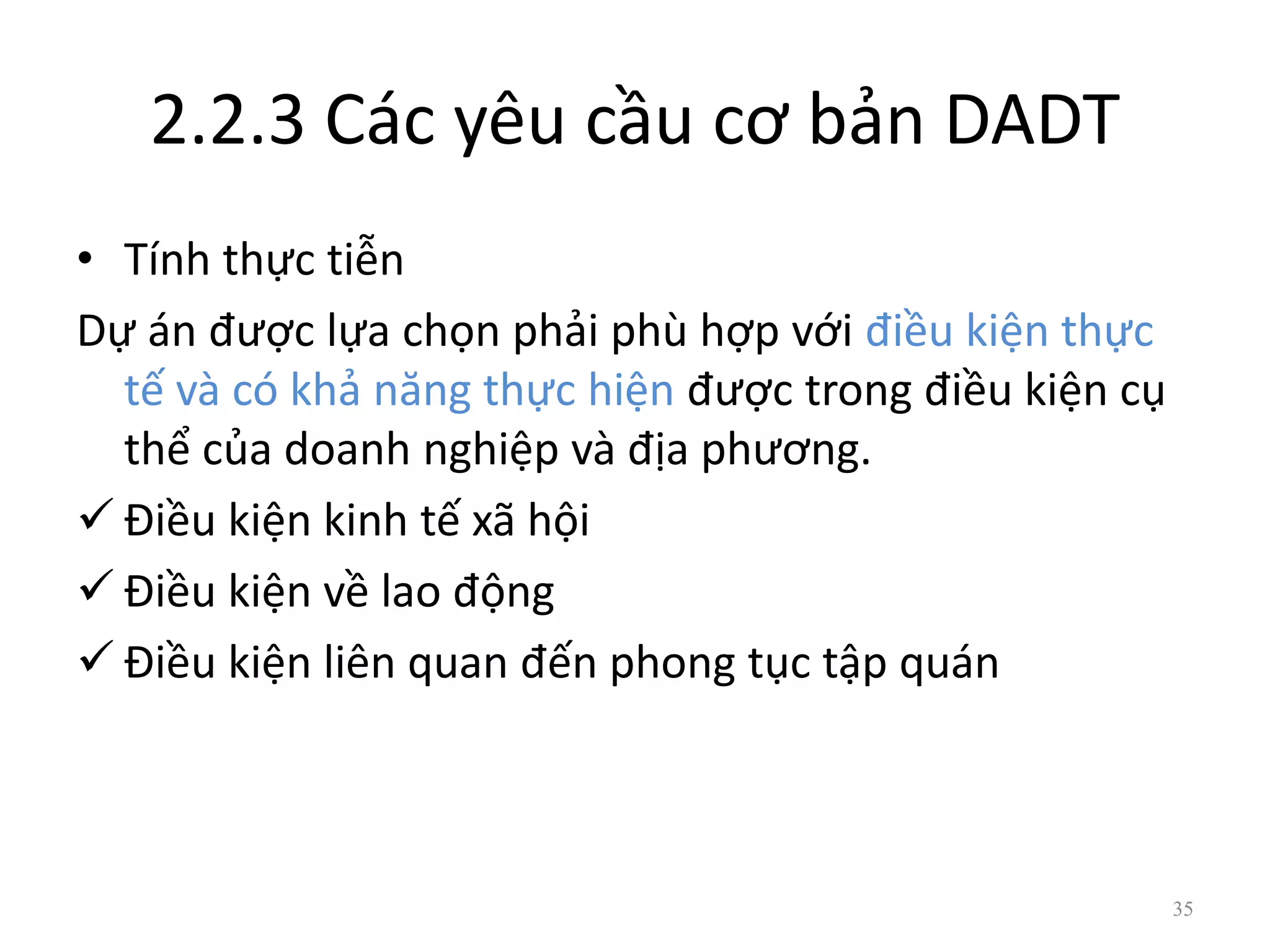 2.2.3 Các yêu cầu cơ bản DADT
• Tính thực tiễn
Dự án được lựa chọn phải phù hợp với điều kiện thực
tế và có khả năng thực hiện được trong điều kiện cụ
thể của doanh nghiệp và địa phương.
 Điều kiện kinh tế xã hội
 Điều kiện về lao động
 Điều kiện liên quan đến phong tục tập quán
35
 
