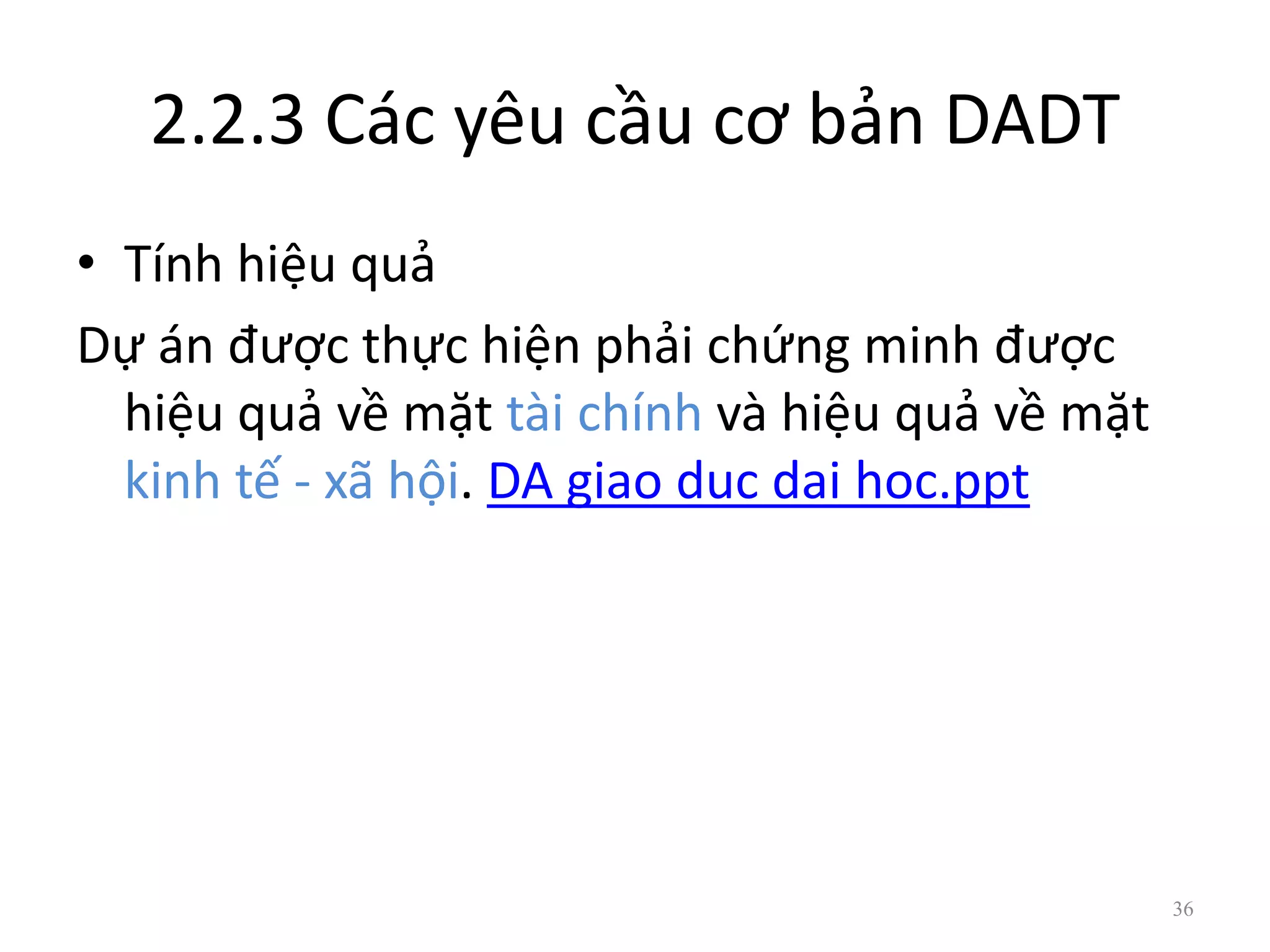 2.2.3 Các yêu cầu cơ bản DADT
• Tính hiệu quả
Dự án được thực hiện phải chứng minh được
hiệu quả về mặt tài chính và hiệu quả về mặt
kinh tế - xã hội. DA giao duc dai hoc.ppt
36
 