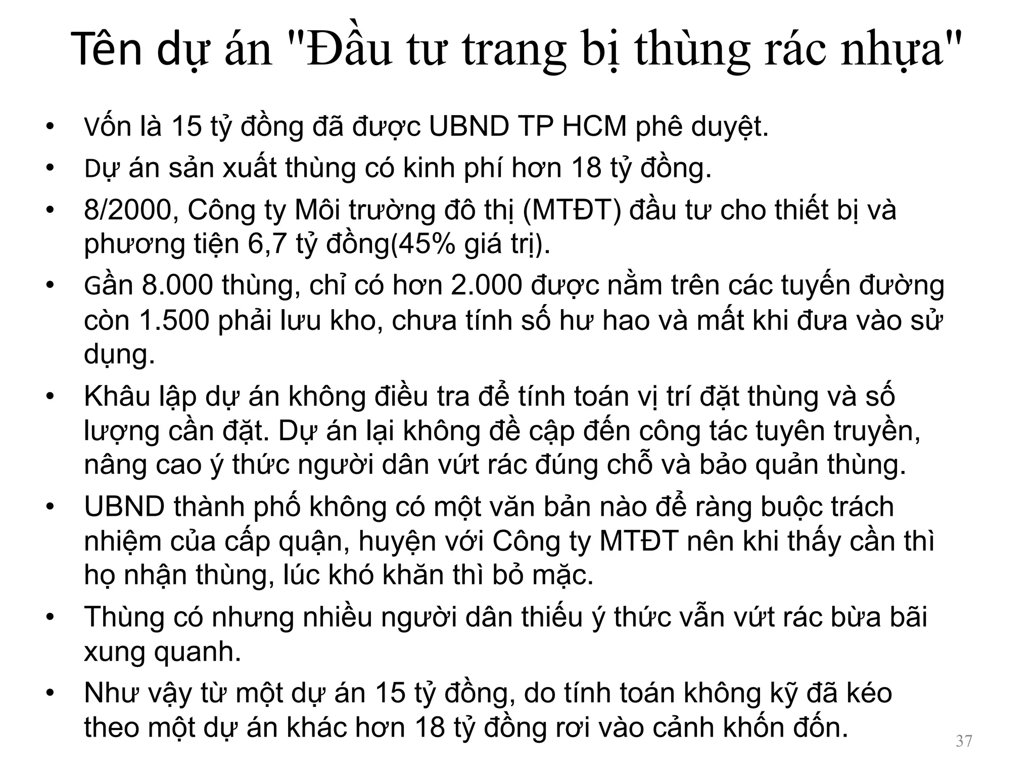 Tên dự án "Đầu tư trang bị thùng rác nhựa"
• Vốn là 15 tỷ đồng đã được UBND TP HCM phê duyệt.
• Dự án sản xuất thùng có kinh phí hơn 18 tỷ đồng.
• 8/2000, Công ty Môi trường đô thị (MTĐT) đầu tư cho thiết bị và
phương tiện 6,7 tỷ đồng(45% giá trị).
• Gần 8.000 thùng, chỉ có hơn 2.000 được nằm trên các tuyến đường
còn 1.500 phải lưu kho, chưa tính số hư hao và mất khi đưa vào sử
dụng.
• Khâu lập dự án không điều tra để tính toán vị trí đặt thùng và số
lượng cần đặt. Dự án lại không đề cập đến công tác tuyên truyền,
nâng cao ý thức người dân vứt rác đúng chỗ và bảo quản thùng.
• UBND thành phố không có một văn bản nào để ràng buộc trách
nhiệm của cấp quận, huyện với Công ty MTĐT nên khi thấy cần thì
họ nhận thùng, lúc khó khăn thì bỏ mặc.
• Thùng có nhưng nhiều người dân thiếu ý thức vẫn vứt rác bừa bãi
xung quanh.
• Như vậy từ một dự án 15 tỷ đồng, do tính toán không kỹ đã kéo
theo một dự án khác hơn 18 tỷ đồng rơi vào cảnh khốn đốn. 37
 