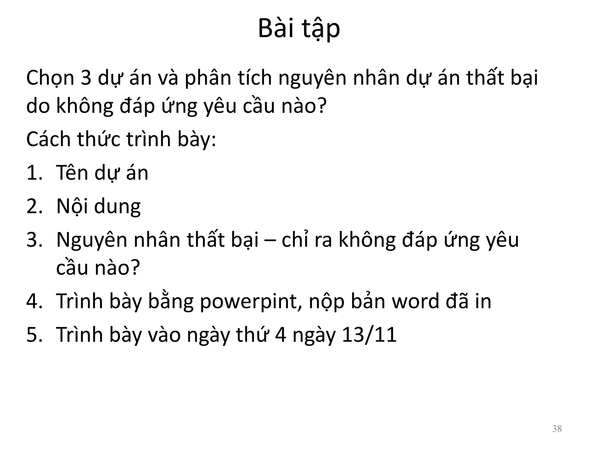 Bài tập
Chọn 3 dự án và phân tích nguyên nhân dự án thất bại
do không đáp ứng yêu cầu nào?
Cách thức trình bày:
1. Tên dự án
2. Nội dung
3. Nguyên nhân thất bại – chỉ ra không đáp ứng yêu
cầu nào?
4. Trình bày bằng powerpint, nộp bản word đã in
5. Trình bày vào ngày thứ 4 ngày 13/11
38
 