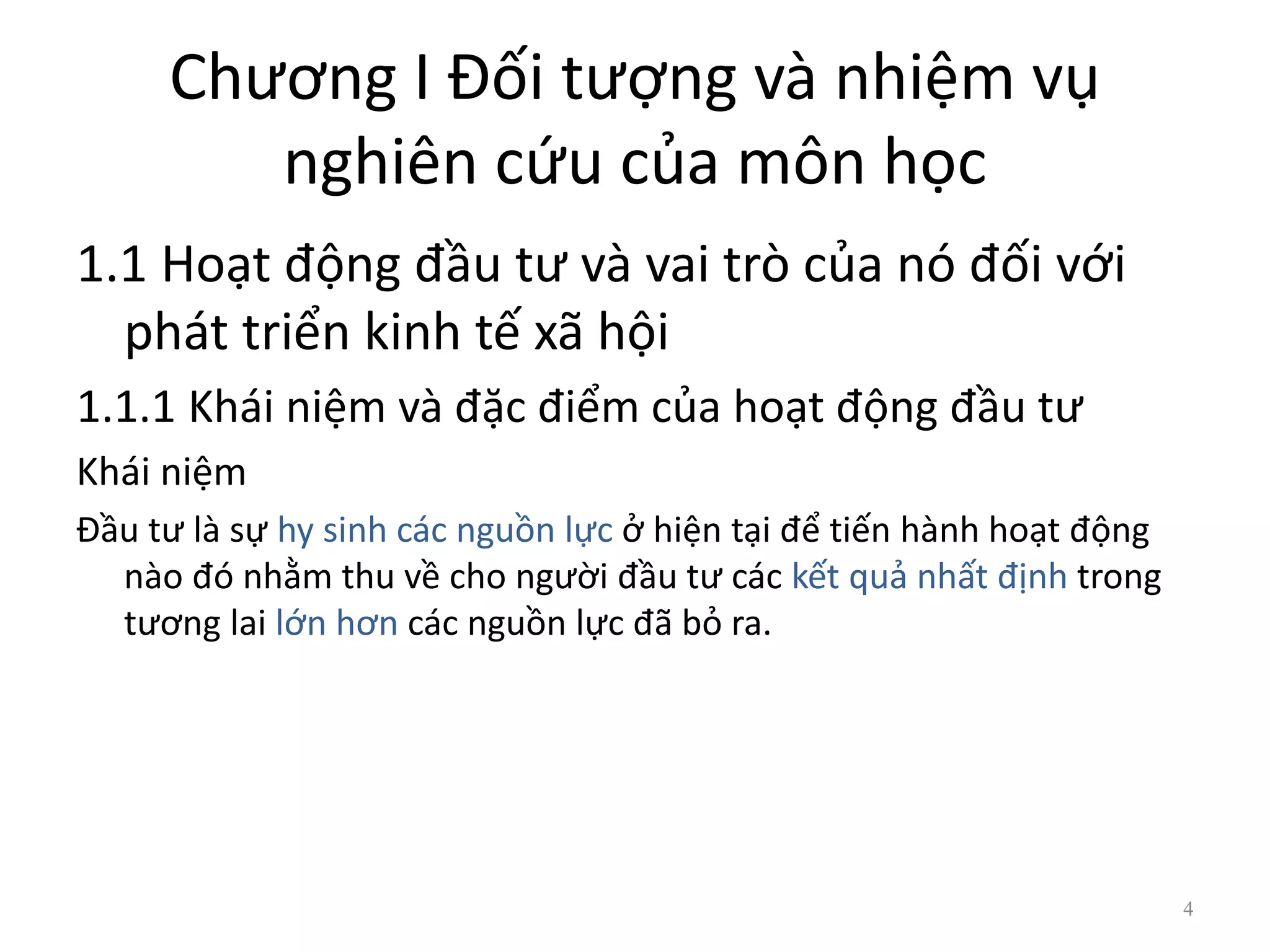 Chương I Đối tượng và nhiệm vụ
nghiên cứu của môn học
1.1 Hoạt động đầu tư và vai trò của nó đối với
phát triển kinh tế xã hội
1.1.1 Khái niệm và đặc điểm của hoạt động đầu tư
Khái niệm
Đầu tư là sự hy sinh các nguồn lực ở hiện tại để tiến hành hoạt động
nào đó nhằm thu về cho người đầu tư các kết quả nhất định trong
tương lai lớn hơn các nguồn lực đã bỏ ra.
4
 