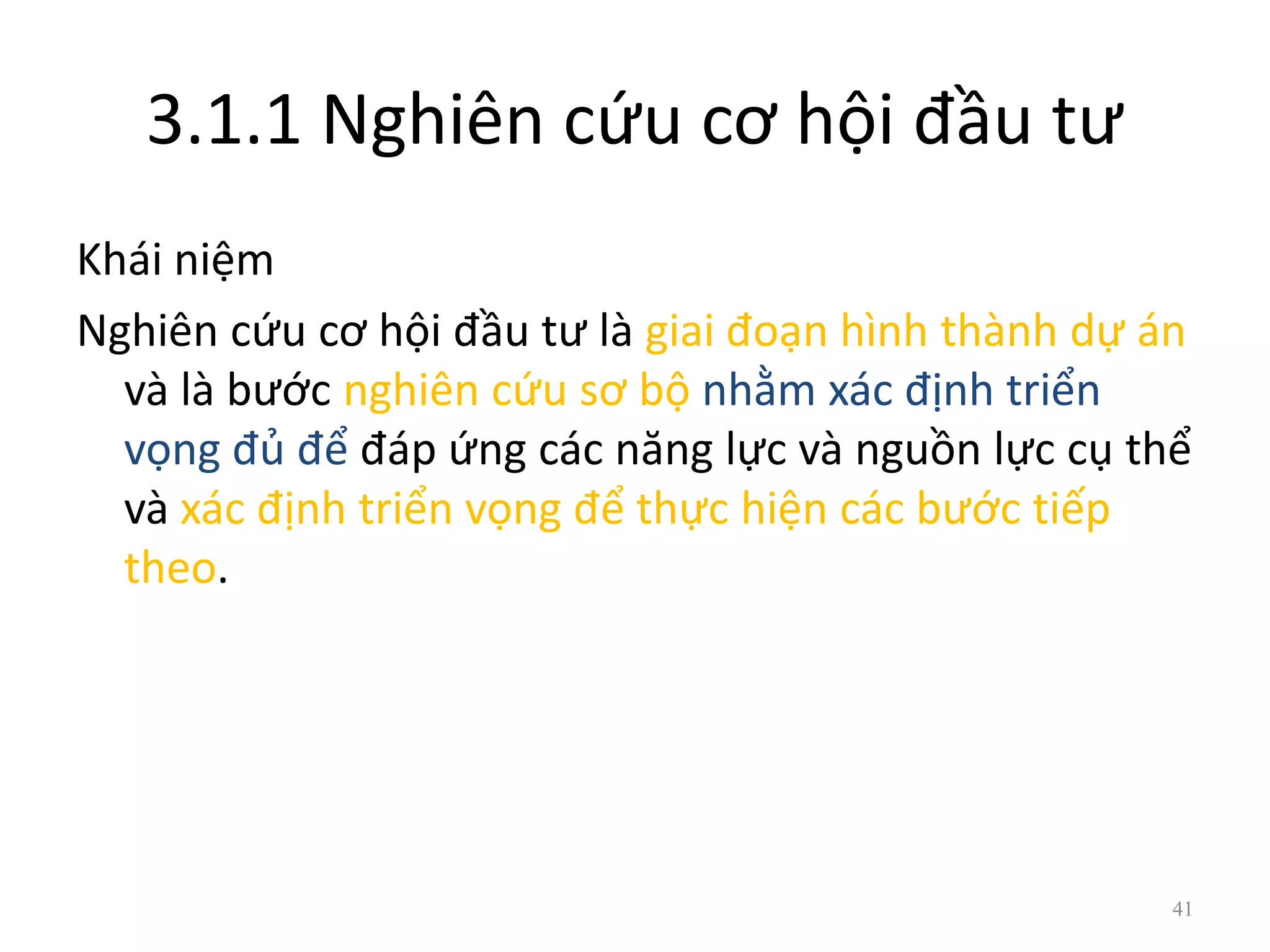 3.1.1 Nghiên cứu cơ hội đầu tư
Khái niệm
Nghiên cứu cơ hội đầu tư là giai đoạn hình thành dự án
và là bước nghiên cứu sơ bộ nhằm xác định triển
vọng đủ để đáp ứng các năng lực và nguồn lực cụ thể
và xác định triển vọng để thực hiện các bước tiếp
theo.
41
 