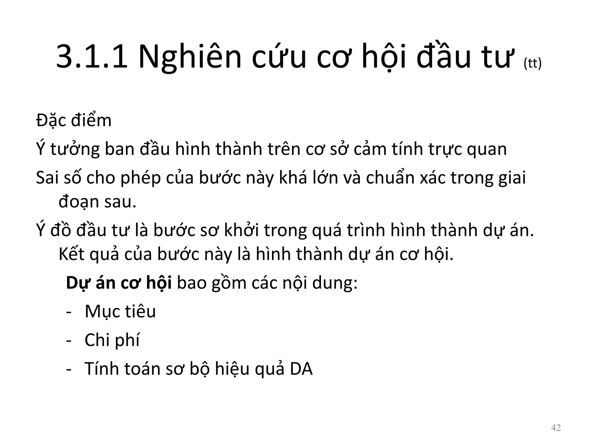 3.1.1 Nghiên cứu cơ hội đầu tư (tt)
Đặc điểm
Ý tưởng ban đầu hình thành trên cơ sở cảm tính trực quan
Sai số cho phép của bước này khá lớn và chuẩn xác trong giai
đoạn sau.
Ý đồ đầu tư là bước sơ khởi trong quá trình hình thành dự án.
Kết quả của bước này là hình thành dự án cơ hội.
Dự án cơ hội bao gồm các nội dung:
- Mục tiêu
- Chi phí
- Tính toán sơ bộ hiệu quả DA
42
 