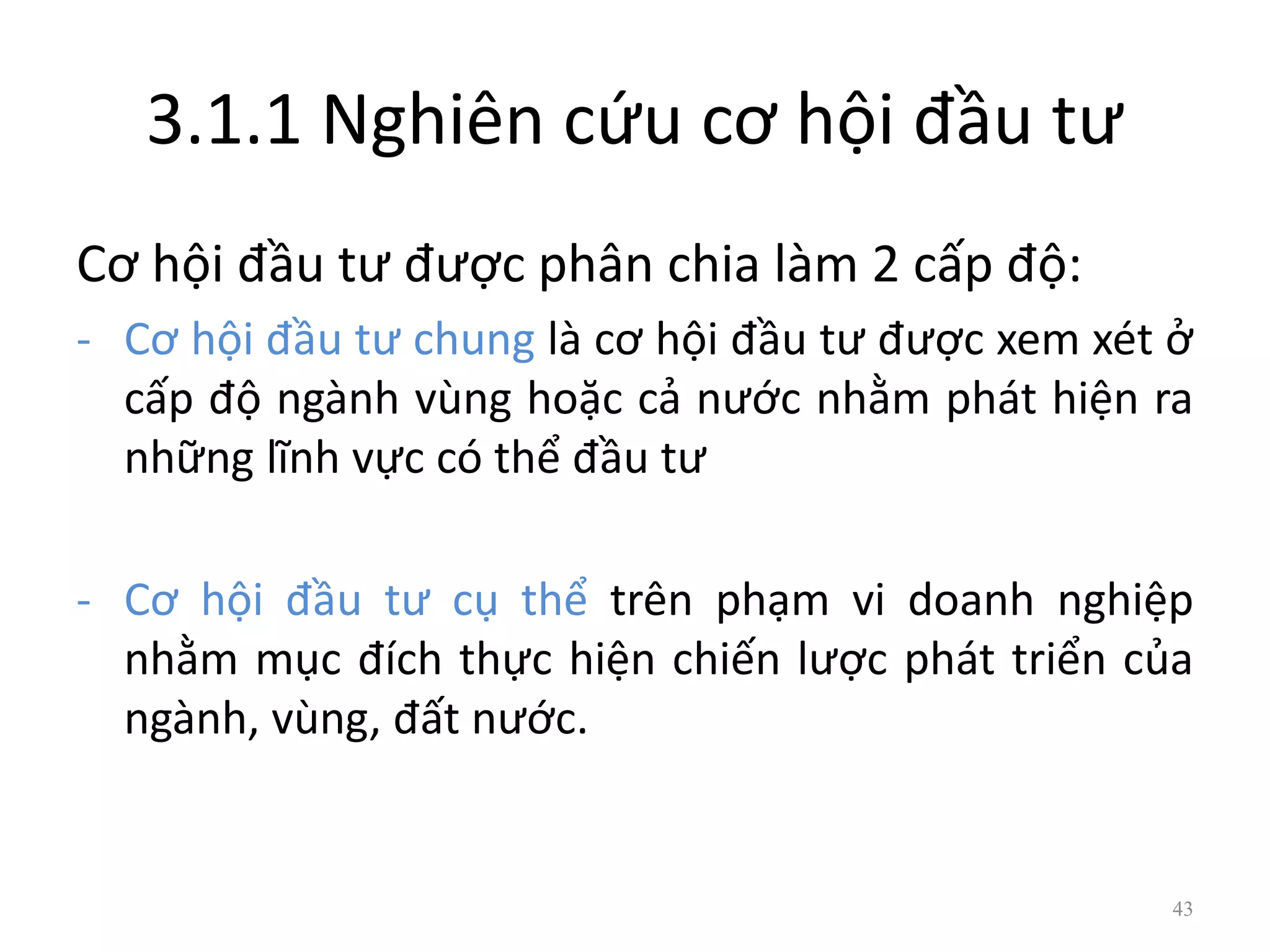 3.1.1 Nghiên cứu cơ hội đầu tư
Cơ hội đầu tư được phân chia làm 2 cấp độ:
- Cơ hội đầu tư chung là cơ hội đầu tư được xem xét ở
cấp độ ngành vùng hoặc cả nước nhằm phát hiện ra
những lĩnh vực có thể đầu tư
- Cơ hội đầu tư cụ thể trên phạm vi doanh nghiệp
nhằm mục đích thực hiện chiến lược phát triển của
ngành, vùng, đất nước.
43
 